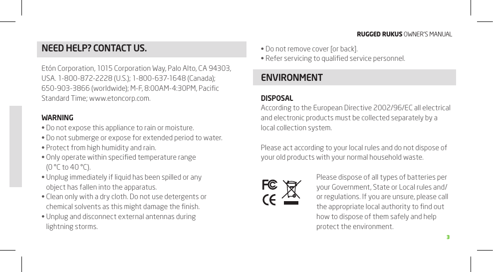 RuggEd Rukus OWNER’S MANUAL3NEED HELP? CONTACT US. Do not remove cover [or back].•Refer servicing to qualiﬁed service personnel.•ENVIRONMENTDISPOSALAccording to the European Directive 2002/96/EC all electrical and electronic products must be collected separately by a local collection system.Please act according to your local rules and do not dispose of your old products with your normal household waste.Please dispose of all types of batteries per your Government, State or Local rules and/or regulations. If you are unsure, please call the appropriate local authority to ﬁnd out how to dispose of them safely and help protect the environment.Etón Corporation, 1015 Corporation Way, Palo Alto, CA 94303, USA. 1-800-872-2228 (U.S.); 1-800-637-1648 (Canada);  650-903-3866 (worldwide); M-F, 8:00AM-4:30PM, Paciﬁc Standard Time; www.etoncorp.com.WARNINGDo not expose this appliance to rain or moisture. •Do not submerge or expose for extended period to water.•Protect from high humidity and rain.•Only operate within speciﬁed temperature range  •(0 °C to 40 °C).Unplug immediately if liquid has been spilled or any •object has fallen into the apparatus.Clean only with a dry cloth. Do not use detergents or  •chemical solvents as this might damage the ﬁnish.Unplug and disconnect external antennas during  •lightning storms.