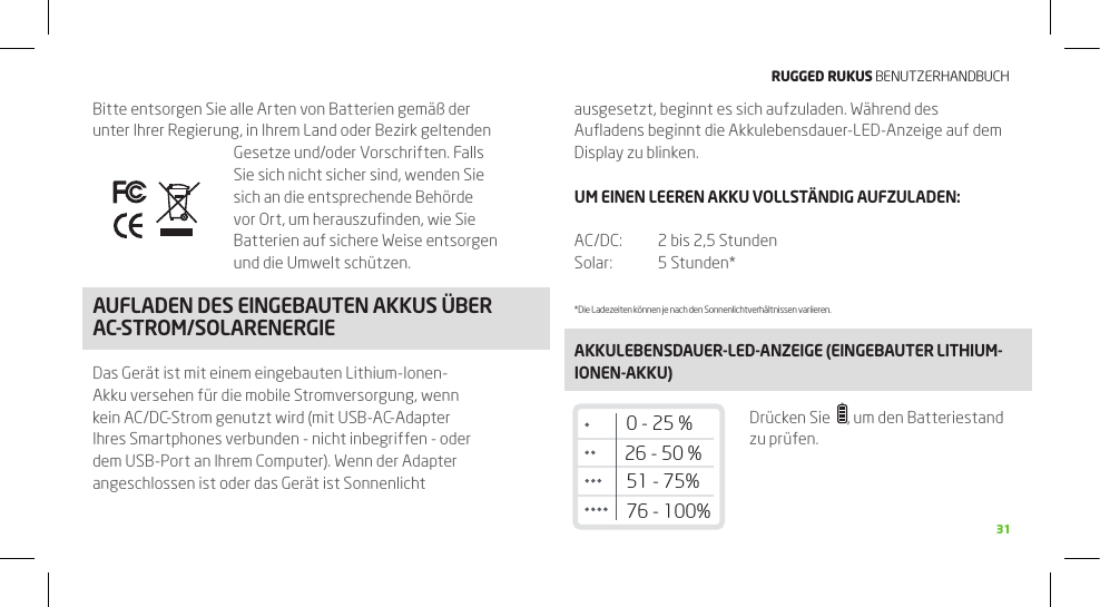 RuggEd Rukus BENUTZERHANDBUCH31Bitte entsorgen Sie alle Arten von Batterien gemäß der unter Ihrer Regierung, in Ihrem Land oder Bezirk geltenden Gesetze und/oder Vorschriften. Falls Sie sich nicht sicher sind, wenden Sie sich an die entsprechende Behörde vor Ort, um herauszuﬁnden, wie Sie Batterien auf sichere Weise entsorgen und die Umwelt schützen.AUFLADEN DES EINGEBAUTEN AkkUS üBER AC-STROM/SOLARENERGIEDas Gerät ist mit einem eingebauten Lithium-Ionen-Akku versehen für die mobile Stromversorgung, wenn kein AC/DC-Strom genutzt wird (mit USB-AC-Adapter Ihres Smartphones verbunden - nicht inbegriffen - oder dem USB-Port an Ihrem Computer). Wenn der Adapter angeschlossen ist oder das Gerät ist Sonnenlicht ausgesetzt, beginnt es sich aufzuladen. Während des Auﬂadens beginnt die Akkulebensdauer-LED-Anzeige auf dem Display zu blinken.UM EINEN LEEREN AkkU VOLLSTäNDIG AUFZULADEN:AC/DC:   2 bis 2,5 StundenSolar:  5 Stunden**Die Ladezeiten können je nach den Sonnenlichtverhältnissen variieren.AkkULEBENSDAUER-LED-ANZEIGE (EINGEBAUTER LITHIUM-IONEN-AkkU)Drücken Sie   , um den Batteriestand zu prüfen.26 - 50 %51 - 75%76 - 100%0 - 25 %FUNkTIONEN