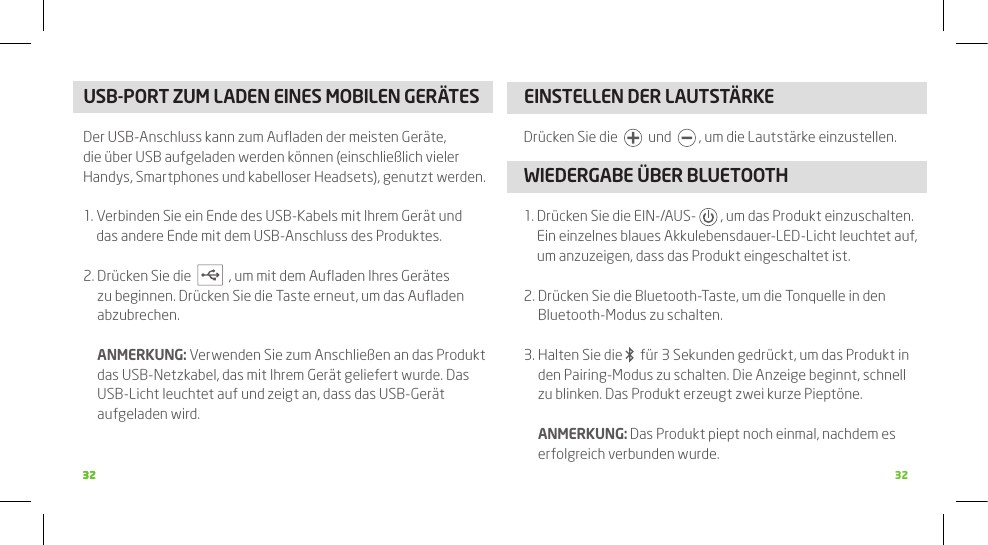 3232 32USB-PORT ZUM LADEN EINES MOBILEN GERäTES Der USB-Anschluss kann zum Auﬂaden der meisten Geräte, die über USB aufgeladen werden können (einschließlich vieler Handys, Smartphones und kabelloser Headsets), genutzt werden.1.  Verbinden Sie ein Ende des USB-Kabels mit Ihrem Gerät und das andere Ende mit dem USB-Anschluss des Produktes.2.  Drücken Sie die     , um mit dem Auﬂaden Ihres Gerätes zu beginnen. Drücken Sie die Taste erneut, um das Auﬂaden abzubrechen.  ANMERkUNG: Verwenden Sie zum Anschließen an das Produkt das USB-Netzkabel, das mit Ihrem Gerät geliefert wurde. Das USB-Licht leuchtet auf und zeigt an, dass das USB-Gerät aufgeladen wird. EINSTELLEN DER LAUTSTäRkEDrücken Sie die     und    , um die Lautstärke einzustellen.WIEDERGABE üBER BLUETOOTH1.  Drücken Sie die EIN-/AUS-   , um das Produkt einzuschalten.  Ein einzelnes blaues Akkulebensdauer-LED-Licht leuchtet auf, um anzuzeigen, dass das Produkt eingeschaltet ist. 2.  Drücken Sie die Bluetooth-Taste, um die Tonquelle in den Bluetooth-Modus zu schalten. 3.  Halten Sie die    für 3 Sekunden gedrückt, um das Produkt in den Pairing-Modus zu schalten. Die Anzeige beginnt, schnell zu blinken. Das Produkt erzeugt zwei kurze Pieptöne.  ANMERkUNG: Das Produkt piept noch einmal, nachdem es erfolgreich verbunden wurde. 