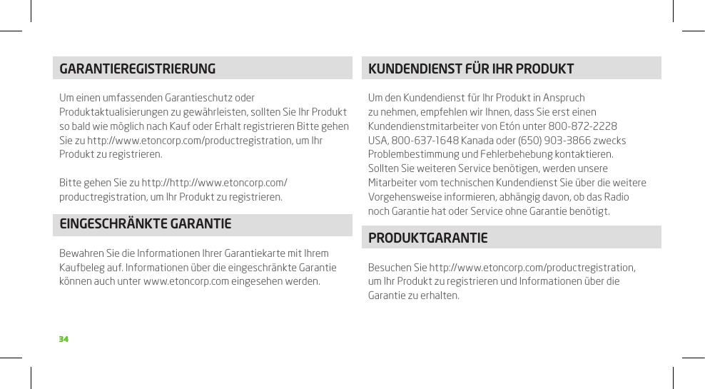 3434GARANTIEREGISTRIERUNGUm einen umfassenden Garantieschutz oder Produktaktualisierungen zu gewährleisten, sollten Sie Ihr Produkt so bald wie möglich nach Kauf oder Erhalt registrieren Bitte gehen Sie zu http://www.etoncorp.com/productregistration, um Ihr Produkt zu registrieren.Bitte gehen Sie zu http://http://www.etoncorp.com/productregistration, um Ihr Produkt zu registrieren.EINGESCHRäNkTE GARANTIEBewahren Sie die Informationen Ihrer Garantiekarte mit Ihrem Kaufbeleg auf. Informationen über die eingeschränkte Garantie können auch unter www.etoncorp.com eingesehen werden.kUNDENDIENST FüR IHR PRODUkTUm den Kundendienst für Ihr Produkt in Anspruch zu nehmen, empfehlen wir Ihnen, dass Sie erst einen Kundendienstmitarbeiter von Etón unter 800-872-2228 USA, 800-637-1648 Kanada oder (650) 903-3866 zwecks Problembestimmung und Fehlerbehebung kontaktieren. Sollten Sie weiteren Service benötigen, werden unsere Mitarbeiter vom technischen Kundendienst Sie über die weitere Vorgehensweise informieren, abhängig davon, ob das Radio noch Garantie hat oder Service ohne Garantie benötigt.PRODUkTGARANTIEBesuchen Sie http://www.etoncorp.com/productregistration, um Ihr Produkt zu registrieren und Informationen über die Garantie zu erhalten.