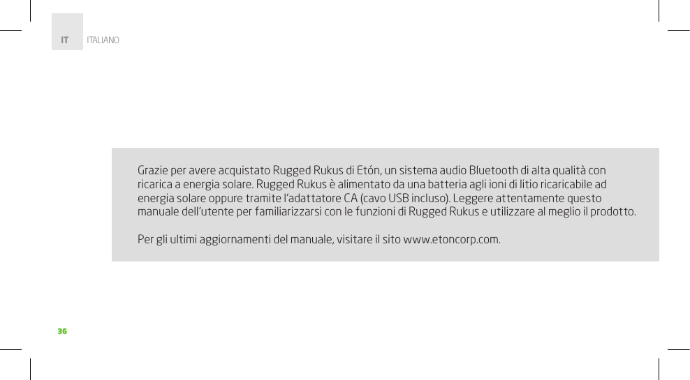 3636Grazie per avere acquistato Rugged Rukus di Etón, un sistema audio Bluetooth di alta qualità con ricarica a energia solare. Rugged Rukus è alimentato da una batteria agli ioni di litio ricaricabile ad energia solare oppure tramite l’adattatore CA (cavo USB incluso). Leggere attentamente questo manuale dell’utente per familiarizzarsi con le funzioni di Rugged Rukus e utilizzare al meglio il prodotto.Per gli ultimi aggiornamenti del manuale, visitare il sito www.etoncorp.com. IT         ITALIANO