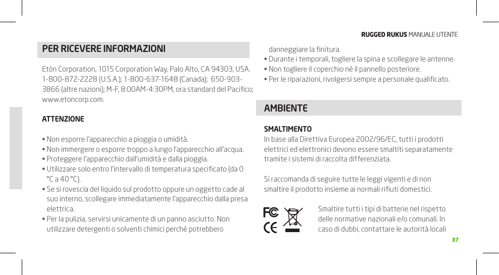 RuggEd Rukus MANUALE UTENTE3737PER RICEVERE INFORMAZIONI danneggiare la ﬁnitura.Durante i temporali, togliere la spina e scollegare le antenne.•Non togliere il coperchio né il pannello posteriore.•Per le riparazioni, rivolgersi sempre a personale qualiﬁcato.•AMBIENTESMALTIMENTOIn base alla Direttiva Europea 2002/96/EC, tutti i prodotti elettrici ed elettronici devono essere smaltiti separatamente tramite i sistemi di raccolta differenziata.Si raccomanda di seguire tutte le leggi vigenti e di non smaltire il prodotto insieme ai normali riﬁuti domestici.Smaltire tutti i tipi di batterie nel rispetto delle normative nazionali e/o comunali. In caso di dubbi, contattare le autorità locali Etón Corporation, 1015 Corporation Way, Palo Alto, CA 94303, USA. 1-800-872-2228 (U.S.A.); 1-800-637-1648 (Canada);  650-903-3866 (altre nazioni); M-F, 8:00AM-4:30PM, ora standard del Paciﬁco; www.etoncorp.com.ATTENZIONENon esporre l’apparecchio a pioggia o umidità. •Non immergere o esporre troppo a lungo l’apparecchio all’acqua.•Proteggere l’apparecchio dall’umidità e dalla pioggia.•Utilizzare solo entro l’intervallo di temperatura speciﬁcato (da 0 •°C a 40 °C).Se si rovescia del liquido sul prodotto oppure un oggetto cade al •suo interno, scollegare immediatamente l’apparecchio dalla presa elettrica.Per la pulizia, servirsi unicamente di un panno asciutto. Non •utilizzare detergenti o solventi chimici perché potrebbero 