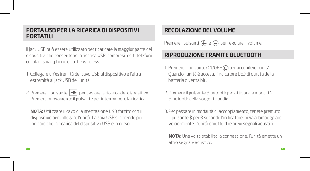 4040 40PORTA USB PER LA RICARICA DI DISPOSITIVI PORTATILI Il jack USB può essere utilizzato per ricaricare la maggior parte dei dispositivi che consentono la ricarica USB, compresi molti telefoni cellulari, smartphone e cufﬁe wireless.1.  Collegare un’estremità del cavo USB al dispositivo e l’altra estremità al jack USB dell’unità.2.  Premere il pulsante     per avviare la ricarica del dispositivo. Premere nuovamente il pulsante per interrompere la ricarica.  NOTA: Utilizzare il cavo di alimentazione USB fornito con il dispositivo per collegare l’unità. La spia USB si accende per indicare che la ricarica del dispositivo USB è in corso. REGOLAZIONE DEL VOLUMEPremere i pulsanti     e     per regolare il volume.RIPRODUZIONE TRAMITE BLUETOOTH1.  Premere il pulsante ON/OFF   per accendere l’unità.  Quando l’unità è accesa, l’indicatore LED di durata della batteria diventa blu. 2.  Premere il pulsante Bluetooth per attivare la modalità Bluetooth della sorgente audio. 3.  Per passare in modalità di accoppiamento, tenere premuto il pulsante   per 3 secondi. L’indicatore inizia a lampeggiare velocemente. L’unità emette due brevi segnali acustici.  NOTA: Una volta stabilita la connessione, l’unità emette un altro segnale acustico. 