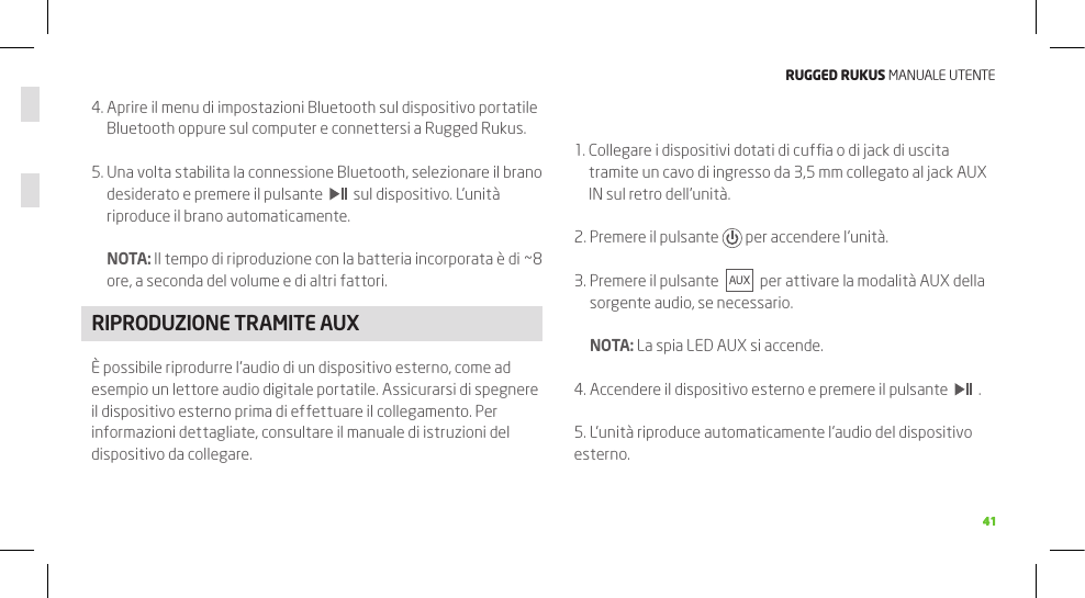 RuggEd Rukus MANUALE UTENTE41414.  Aprire il menu di impostazioni Bluetooth sul dispositivo portatile Bluetooth oppure sul computer e connettersi a Rugged Rukus.5.  Una volta stabilita la connessione Bluetooth, selezionare il brano desiderato e premere il pulsante     sul dispositivo. L’unità riproduce il brano automaticamente.  NOTA: Il tempo di riproduzione con la batteria incorporata è di ~8 ore, a seconda del volume e di altri fattori.RIPRODUZIONE TRAMITE AUXÈ possibile riprodurre l’audio di un dispositivo esterno, come ad esempio un lettore audio digitale portatile. Assicurarsi di spegnere il dispositivo esterno prima di effettuare il collegamento. Per informazioni dettagliate, consultare il manuale di istruzioni del dispositivo da collegare.1.  Collegare i dispositivi dotati di cufﬁa o di jack di uscita tramite un cavo di ingresso da 3,5 mm collegato al jack AUX IN sul retro dell’unità.2.  Premere il pulsante   per accendere l’unità.3.  Premere il pulsante     per attivare la modalità AUX della sorgente audio, se necessario.   NOTA: La spia LED AUX si accende.4. Accendere il dispositivo esterno e premere il pulsante     .5. L’unità riproduce automaticamente l’audio del dispositivo esterno.40