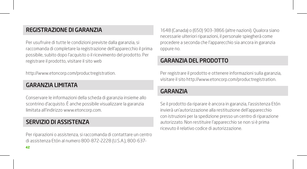 4242REGISTRAZIONE DI GARANZIAPer usufruire di tutte le condizioni previste dalla garanzia, si raccomanda di completare la registrazione dell’apparecchio il prima possibile, subito dopo l’acquisto o il ricevimento del prodotto. Per registrare il prodotto, visitare il sito webhttp://www.etoncorp.com/productregistration.GARANZIA LIMITATAConservare le informazioni della scheda di garanzia insieme allo scontrino d’acquisto. È anche possibile visualizzare la garanzia limitata all’indirizzo www.etoncorp.com.SERVIZIO DI ASSISTENZAPer riparazioni o assistenza, si raccomanda di contattare un centro di assistenza Etón al numero 800-872-2228 (U.S.A.), 800-637-1648 (Canada) o (650) 903-3866 (altre nazioni). Qualora siano necessarie ulteriori riparazioni, il personale spiegherà come procedere a seconda che l’apparecchio sia ancora in garanzia oppure no.GARANZIA DEL PRODOTTOPer registrare il prodotto e ottenere informazioni sulla garanzia, visitare il sito http://www.etoncorp.com/productregistration.GARANZIASe il prodotto da riparare è ancora in garanzia, l’assistenza Etón invierà un’autorizzazione alla restituzione dell’apparecchio con istruzioni per la spedizione presso un centro di riparazione autorizzato. Non restituire l’apparecchio se non si è prima ricevuto il relativo codice di autorizzazione.