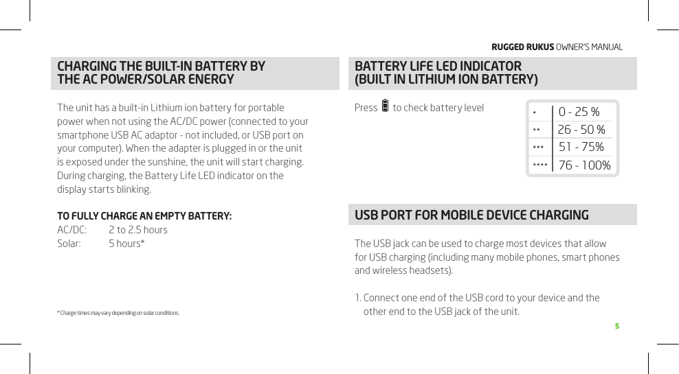 RuggEd Rukus OWNER’S MANUAL5FUNCTIONSCHARGING THE BUILT-IN BATTERy By THE AC POWER/SOLAR ENERGyThe unit has a built-in Lithium ion battery for portable power when not using the AC/DC power (connected to your smartphone USB AC adaptor - not included, or USB port on your computer). When the adapter is plugged in or the unit is exposed under the sunshine, the unit will start charging. During charging, the Battery Life LED indicator on the display starts blinking.TO FULLy CHARGE AN EMPTy BATTERy:AC/DC:   2 to 2.5 hoursSolar:  5 hours** Charge times may vary depending on solar conditions.BATTERy LIFE LED INDICATOR  (BUILT IN LITHIUM ION BATTERy)Press     to check battery levelUSB PORT FOR MOBILE DEVICE CHARGING The USB jack can be used to charge most devices that allow for USB charging (including many mobile phones, smart phones and wireless headsets).1.  Connect one end of the USB cord to your device and the other end to the USB jack of the unit.26 - 50 %51 - 75%76 - 100%0 - 25 %