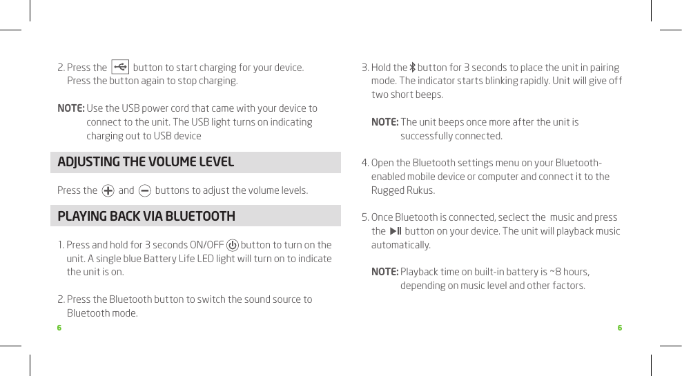 6 62.  Press the     button to start charging for your device.  Press the button again to stop charging.NOTE:  Use the USB power cord that came with your device to connect to the unit. The USB light turns on indicating charging out to USB deviceADJUSTING THE VOLUME LEVELPress the     and     buttons to adjust the volume levels.PLAyING BACk VIA BLUETOOTH1.  Press and hold for 3 seconds ON/OFF   button to turn on the unit. A single blue Battery Life LED light will turn on to indicate the unit is on. 2.  Press the Bluetooth button to switch the sound source to Bluetooth mode. 3.  Hold the   button for 3 seconds to place the unit in pairing mode. The indicator starts blinking rapidly. Unit will give off two short beeps.  NOTE:  The unit beeps once more after the unit is successfully connected. 4.  Open the Bluetooth settings menu on your Bluetooth-enabled mobile device or computer and connect it to the Rugged Rukus.5.  Once Bluetooth is connected, seclect the  music and press the     button on your device. The unit will playback music automatically.  NOTE:  Playback time on built-in battery is ~8 hours, depending on music level and other factors.