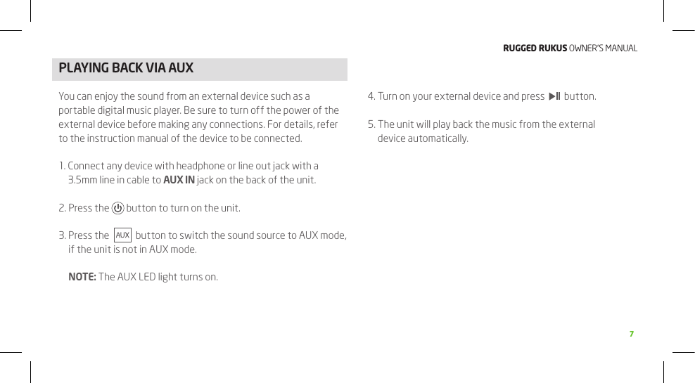 RuggEd Rukus OWNER’S MANUAL7PLAyING BACk VIA AUXYou can enjoy the sound from an external device such as a portable digital music player. Be sure to turn off the power of the external device before making any connections. For details, refer to the instruction manual of the device to be connected.1.  Connect any device with headphone or line out jack with a 3.5mm line in cable to AUX IN jack on the back of the unit.2. Press the   button to turn on the unit.3.  Press the     button to switch the sound source to AUX mode, if the unit is not in AUX mode.   NOTE: The AUX LED light turns on.4. Turn on your external device and press     button.5.  The unit will play back the music from the external device automatically.6