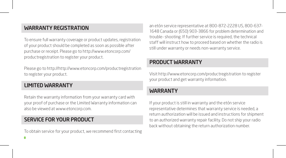 8WARRANTy REGISTRATIONTo ensure full warranty coverage or product updates, registration of your product should be completed as soon as possible after purchase or receipt. Please go to http://www.etoncorp.com/productregistration to register your product.Please go to http://http://www.etoncorp.com/productregistration to register your product.LIMITED WARRANTyRetain the warranty information from your warranty card with your proof of purchase or the Limited Warranty information can also be viewed at www.etoncorp.com.SERVICE FOR yOUR PRODUCTTo obtain service for your product, we recommend ﬁrst contacting an etón service representative at 800-872-2228 US, 800-637-1648 Canada or (650) 903-3866 for problem determination and trouble- shooting. If further service is required, the technical staff will instruct how to proceed based on whether the radio is still under warranty or needs non-warranty service.PRODUCT WARRANTyVisit http://www.etoncorp.com/productregistration to register your product and get warranty information.WARRANTyIf your product is still in warranty and the etón service representative determines that warranty service is needed, a return authorization will be issued and instructions for shipment to an authorized warranty repair facility. Do not ship your radio back without obtaining the return authorization number.