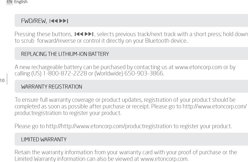 EN  English10FWD/REW,                        Pressing these buttons,    , selects previous track/next track with a short press; hold down to scrub  forward/reverse or control it directly on your Bluetooth device..REPLACING THE LITHIUM-ION BATTERYA new rechargeable battery can be purchased by contacting us at www.etoncorp.com or by calling (US) 1-800-872-2228 or (Worldwide) 650-903-3866.WARRANTY REGISTRATIONTo ensure full warranty coverage or product updates, registration of your product should be completed as soon as possible after purchase or receipt. Please go to http://www.etoncorp.com/productregistration to register your product.Please go to http://http://www.etoncorp.com/productregistration to register your product.LIMITED WARRANTYRetain the warranty information from your warranty card with your proof of purchase or the Limited Warranty information can also be viewed at www.etoncorp.com.