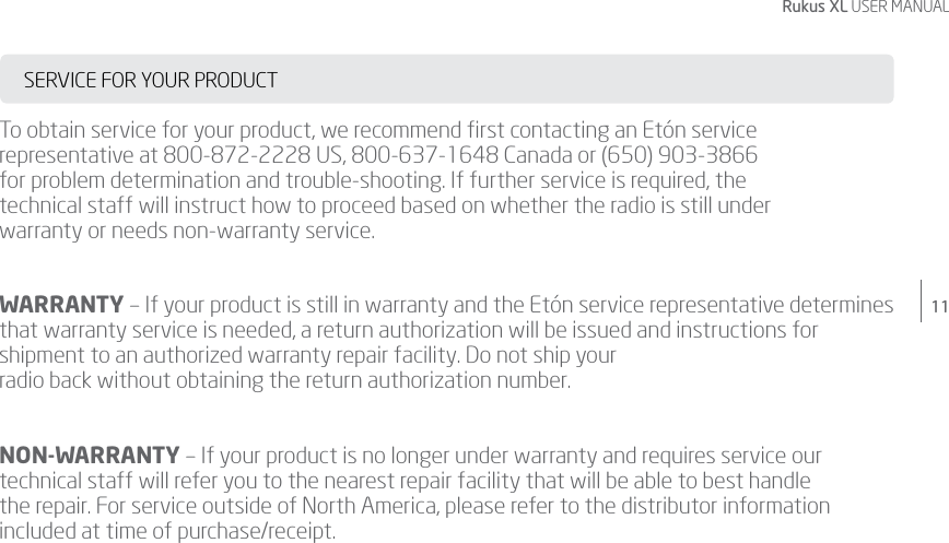 11Rukus XL USER MANUALSERVICE FOR YOUR PRODUCTTo obtain service for your product, we recommend ﬁrst contacting an Etón service representative at 800-872-2228 US, 800-637-1648 Canada or (650) 903-3866  for problem determination and trouble-shooting. If further service is required, the  technical staff will instruct how to proceed based on whether the radio is still under  warranty or needs non-warranty service.WARRANTY – If your product is still in warranty and the Etón service representative determines that warranty service is needed, a return authorization will be issued and instructions for shipment to an authorized warranty repair facility. Do not ship your  radio back without obtaining the return authorization number.NON-WARRANTY – If your product is no longer under warranty and requires service our technical staff will refer you to the nearest repair facility that will be able to best handle  the repair. For service outside of North America, please refer to the distributor information included at time of purchase/receipt.