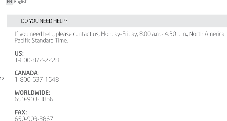 12 EN  English DO YOU NEED HELP? If you need help, please contact us, Monday-Friday, 8:00 a.m.- 4:30 p.m., North American Paciﬁc Standard Time.US: 1-800-872-2228CANADA:1-800-637-1648WORLDWIDE:650-903-3866FAX:650-903-3867