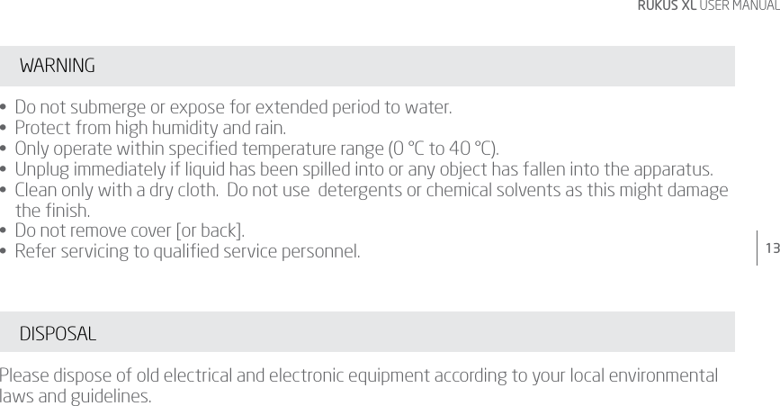 13RUKUS XL USER MANUALWARNING•  Do not submerge or expose for extended period to water. •  Protect from high humidity and rain. •  Only operate within specied temperature range (0 °C to 40 °C). •  Unplug immediately if liquid has been spilled into or any object has fallen into the apparatus. •   Clean only with a dry cloth.  Do not use  detergents or chemical solvents as this might damage the ﬁnish. •  Do not remove cover [or back]. •  Refer servicing to qualied service personnel. DISPOSALPlease dispose of old electrical and electronic equipment according to your local environmental laws and guidelines.