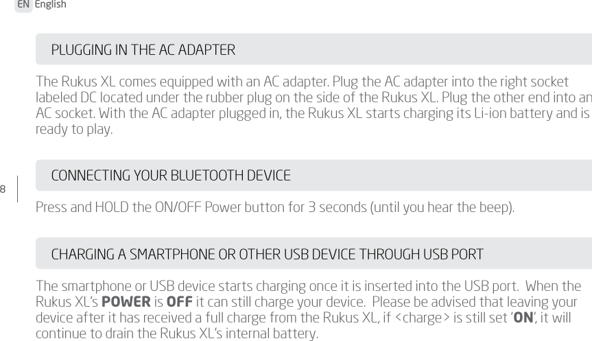 EN  English8 PLUGGING IN THE AC ADAPTERThe Rukus XL comes equipped with an AC adapter. Plug the AC adapter into the right socket labeled DC located under the rubber plug on the side of the Rukus XL. Plug the other end into an AC socket. With the AC adapter plugged in, the Rukus XL starts charging its Li-ion battery and is ready to play.CONNECTING YOUR BLUETOOTH DEVICEPress and HOLD the ON/OFF Power button for 3 seconds (until you hear the beep).CHARGING A SMARTPHONE OR OTHER USB DEVICE THROUGH USB PORTThe smartphone or USB device starts charging once it is inserted into the USB port.  When the Rukus XL’s POWER is OFF it can still charge your device.  Please be advised that leaving your device after it has received a full charge from the Rukus XL, if &lt;charge&gt; is still set ‘ON’, it will continue to drain the Rukus XL’s internal battery.