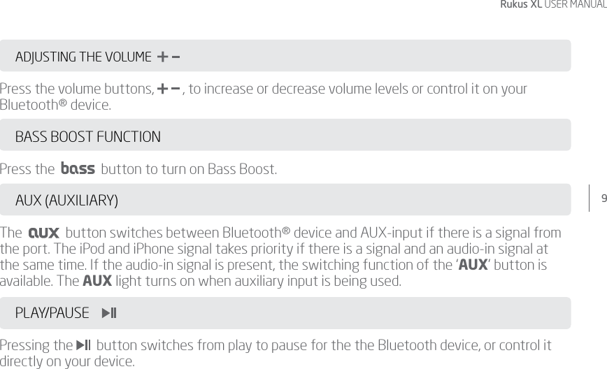 9Rukus XL USER MANUALADJUSTING THE VOLUME  Press the volume buttons,   , to increase or decrease volume levels or control it on your Bluetooth® device. BASS BOOST FUNCTION Press the     button to turn on Bass Boost. AUX (AUXILIARY)The     button switches between Bluetooth® device and AUX-input if there is a signal from the port. The iPod and iPhone signal takes priority if there is a signal and an audio-in signal at the same time. If the audio-in signal is present, the switching function of the ‘AUX’ button is available. The AUX light turns on when auxiliary input is being used.PLAY/PAUSE            Pressing the    button switches from play to pause for the the Bluetooth device, or control it directly on your device.