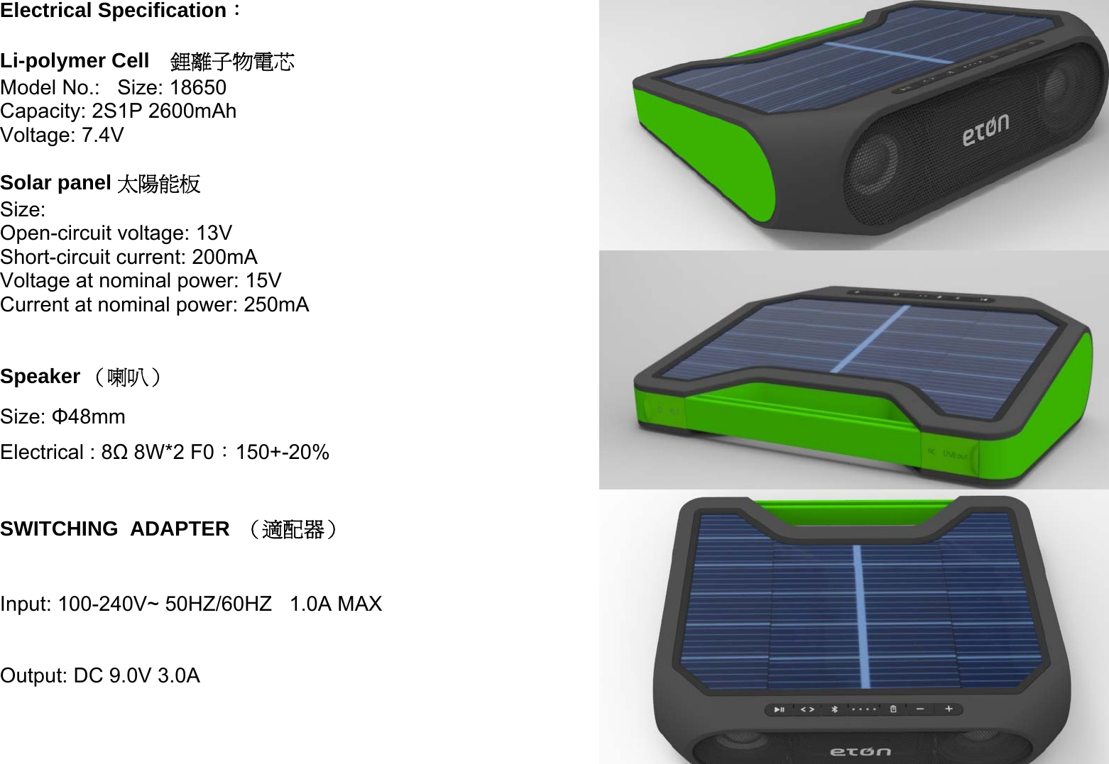    Electrical Specification：  Li-polymer Cell  鋰離子物電芯 Model No.:   Size: 18650 Capacity: 2S1P 2600mAh Voltage: 7.4V  Solar panel 太陽能板 Size: Open-circuit voltage: 13V Short-circuit current: 200mA Voltage at nominal power: 15V Current at nominal power: 250mA  Speaker （喇叭） Size: Φ48mm  Electrical : 8Ω 8W*2 F0：150+-20%  SWITCHING  ADAPTER  （適配器）  Input: 100-240V~ 50HZ/60HZ   1.0A MAX  Output: DC 9.0V 3.0A 