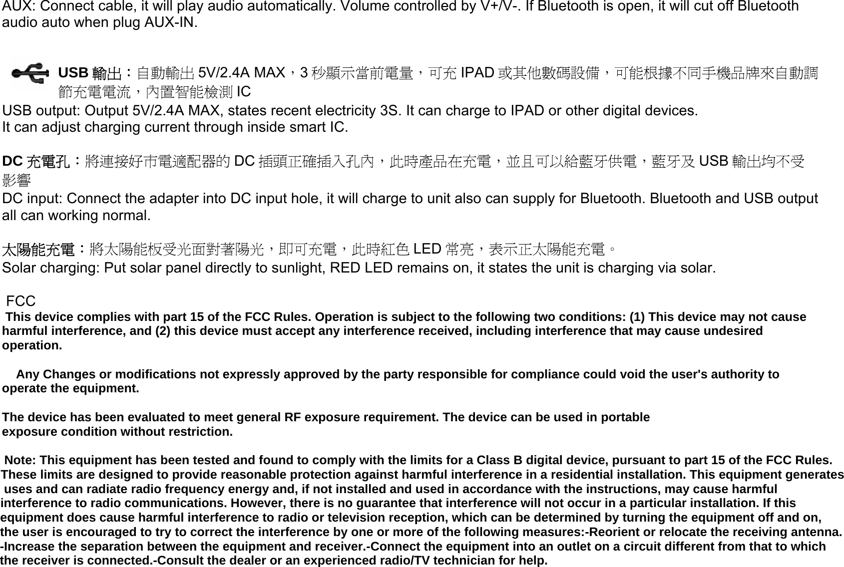 AUX: Connect cable, it will play audio automatically. Volume controlled by V+/V-. If Bluetooth is open, it will cut off Bluetooth audio auto when plug AUX-IN.   USB 輸出：自動輸出 5V/2.4A MAX，3秒顯示當前電量，可充 IPAD 或其他數碼設備，可能根據不同手機品牌來自動調節充電電流，內置智能檢測 IC USB output: Output 5V/2.4A MAX, states recent electricity 3S. It can charge to IPAD or other digital devices. It can adjust charging current through inside smart IC.  DC 充電孔：將連接好市電適配器的 DC 插頭正確插入孔內，此時產品在充電，並且可以給藍牙供電，藍牙及 USB 輸出均不受影響 DC input: Connect the adapter into DC input hole, it will charge to unit also can supply for Bluetooth. Bluetooth and USB output  all can working normal.  太陽能充電：將太陽能板受光面對著陽光，即可充電，此時紅色 LED 常亮，表示正太陽能充電。 Solar charging: Put solar panel directly to sunlight, RED LED remains on, it states the unit is charging via solar.   FCC This device complies with part 15 of the FCC Rules. Operation is subject to the following two conditions: (1) This device may not cause harmful interference, and (2) this device must accept any interference received, including interference that may cause undesired operation.      Any Changes or modifications not expressly approved by the party responsible for compliance could void the user&apos;s authority to operate the equipment.  The device has been evaluated to meet general RF exposure requirement. The device can be used in portable exposure condition without restriction.   Note: This equipment has been tested and found to comply with the limits for a Class B digital device, pursuant to part 15 of the FCC Rules. These limits are designed to provide reasonable protection against harmful interference in a residential installation. This equipment generates uses and can radiate radio frequency energy and, if not installed and used in accordance with the instructions, may cause harmful interference to radio communications. However, there is no guarantee that interference will not occur in a particular installation. If this equipment does cause harmful interference to radio or television reception, which can be determined by turning the equipment off and on, the user is encouraged to try to correct the interference by one or more of the following measures:-Reorient or relocate the receiving antenna.-Increase the separation between the equipment and receiver.-Connect the equipment into an outlet on a circuit different from that to which the receiver is connected.-Consult the dealer or an experienced radio/TV technician for help.   - 