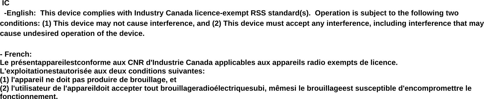   IC  -English:  This device complies with Industry Canada licence-exempt RSS standard(s).  Operation is subject to the following two conditions: (1) This device may not cause interference, and (2) This device must accept any interference, including interference that may cause undesired operation of the device.  - French: Le présentappareilestconforme aux CNR d&apos;Industrie Canada applicables aux appareils radio exempts de licence. L&apos;exploitationestautorisée aux deux conditions suivantes:  (1) l&apos;appareil ne doit pas produire de brouillage, et  (2) l&apos;utilisateur de l&apos;appareildoit accepter tout brouillageradioélectriquesubi, mêmesi le brouillageest susceptible d&apos;encompromettre le fonctionnement.  