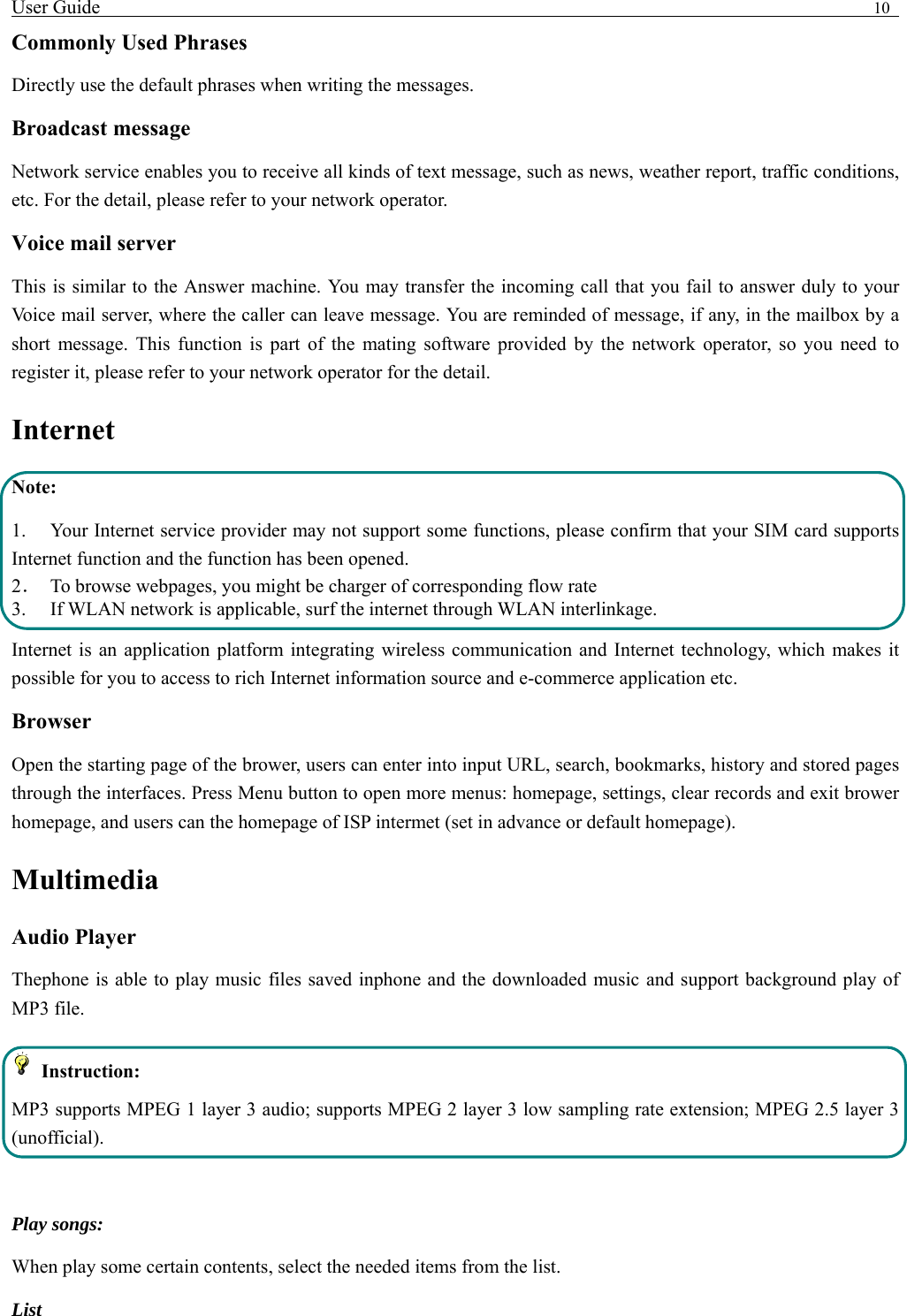 User Guide                                                                                10   Commonly Used Phrases   Directly use the default phrases when writing the messages. Broadcast message Network service enables you to receive all kinds of text message, such as news, weather report, traffic conditions, etc. For the detail, please refer to your network operator. Voice mail server This is similar to the Answer machine. You may transfer the incoming call that you fail to answer duly to your Voice mail server, where the caller can leave message. You are reminded of message, if any, in the mailbox by a short message. This function is part of the mating software provided by the network operator, so you need to register it, please refer to your network operator for the detail. Internet  Note: 1. Your Internet service provider may not support some functions, please confirm that your SIM card supports Internet function and the function has been opened. 2．  To browse webpages, you might be charger of corresponding flow rate 3.    If WLAN network is applicable, surf the internet through WLAN interlinkage.   Internet is an application platform integrating wireless communication and Internet technology, which makes it possible for you to access to rich Internet information source and e-commerce application etc. Browser   Open the starting page of the brower, users can enter into input URL, search, bookmarks, history and stored pages through the interfaces. Press Menu button to open more menus: homepage, settings, clear records and exit brower homepage, and users can the homepage of ISP intermet (set in advance or default homepage).   Multimedia Audio Player Thephone is able to play music files saved inphone and the downloaded music and support background play of MP3 file.    Instruction: MP3 supports MPEG 1 layer 3 audio; supports MPEG 2 layer 3 low sampling rate extension; MPEG 2.5 layer 3 (unofficial).  Play songs: When play some certain contents, select the needed items from the list.   List  