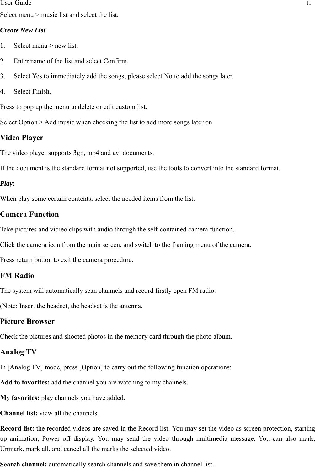User Guide                                                                                11   Select menu > music list and select the list. Create New List   1.    Select menu > new list. 2.    Enter name of the list and select Confirm.   3.    Select Yes to immediately add the songs; please select No to add the songs later.   4.   Select Finish.  Press to pop up the menu to delete or edit custom list. Select Option > Add music when checking the list to add more songs later on.   Video Player The video player supports 3gp, mp4 and avi documents. If the document is the standard format not supported, use the tools to convert into the standard format.     Play:  When play some certain contents, select the needed items from the list.   Camera Function   Take pictures and vidieo clips with audio through the self-contained camera function. Click the camera icon from the main screen, and switch to the framing menu of the camera. Press return button to exit the camera procedure.   FM Radio The system will automatically scan channels and record firstly open FM radio. (Note: Insert the headset, the headset is the antenna.   Picture Browser Check the pictures and shooted photos in the memory card through the photo album. Analog TV In [Analog TV] mode, press [Option] to carry out the following function operations: Add to favorites: add the channel you are watching to my channels. My favorites: play channels you have added. Channel list: view all the channels. Record list: the recorded videos are saved in the Record list. You may set the video as screen protection, starting up animation, Power off display. You may send the video through multimedia message. You can also mark, Unmark, mark all, and cancel all the marks the selected video.   Search channel: automatically search channels and save them in channel list. 