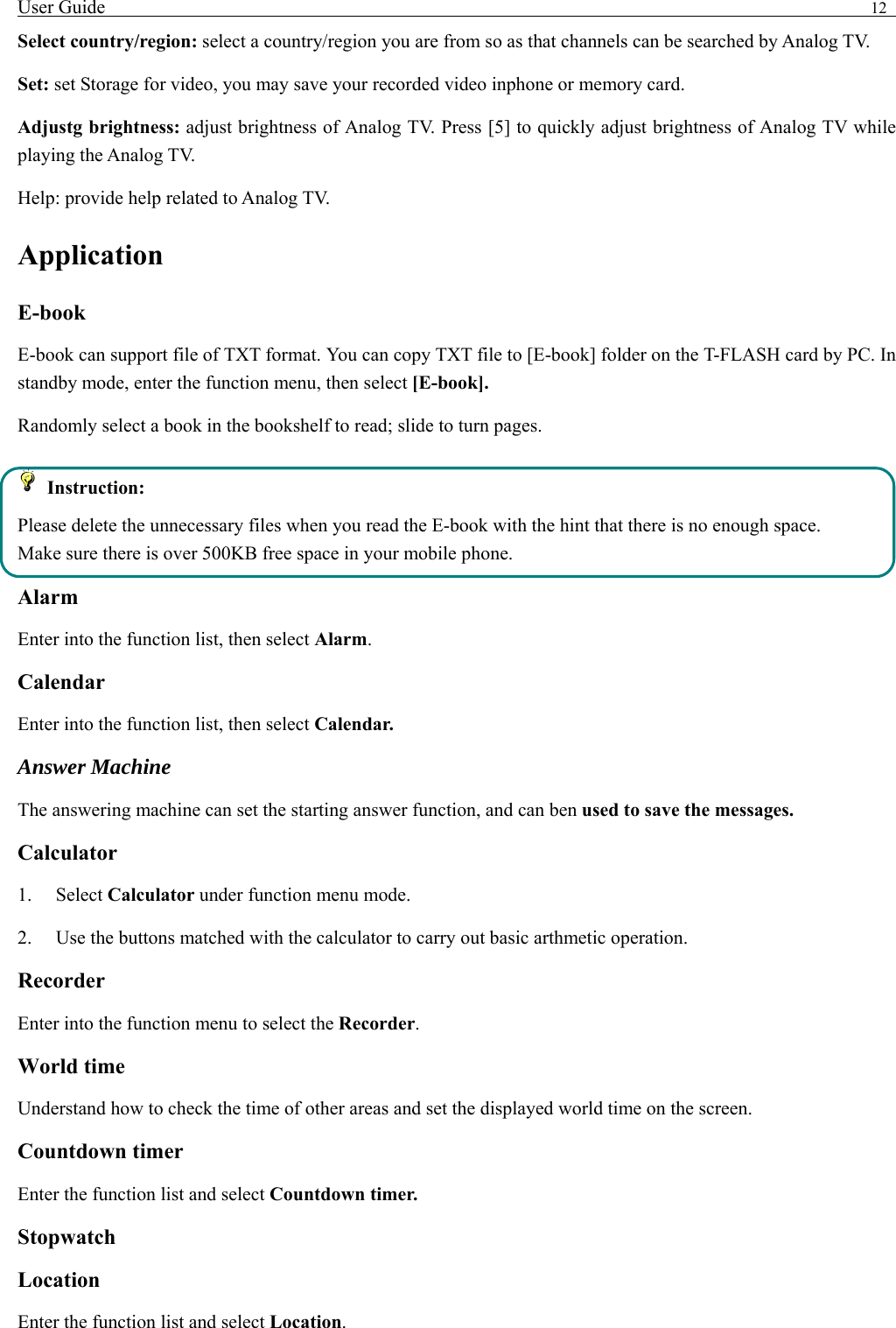 User Guide                                                                                12   Select country/region: select a country/region you are from so as that channels can be searched by Analog TV. Set: set Storage for video, you may save your recorded video inphone or memory card. Adjustg brightness: adjust brightness of Analog TV. Press [5] to quickly adjust brightness of Analog TV while playing the Analog TV. Help: provide help related to Analog TV. Application  E-book   E-book can support file of TXT format. You can copy TXT file to [E-book] folder on the T-FLASH card by PC. In standby mode, enter the function menu, then select [E-book]. Randomly select a book in the bookshelf to read; slide to turn pages.    Instruction: Please delete the unnecessary files when you read the E-book with the hint that there is no enough space. Make sure there is over 500KB free space in your mobile phone. Alarm Enter into the function list, then select Alarm. Calendar Enter into the function list, then select Calendar. Answer Machine The answering machine can set the starting answer function, and can ben used to save the messages.   Calculator  1.   Select Calculator under function menu mode. 2.    Use the buttons matched with the calculator to carry out basic arthmetic operation.   Recorder Enter into the function menu to select the Recorder.  World time Understand how to check the time of other areas and set the displayed world time on the screen. Countdown timer Enter the function list and select Countdown timer. Stopwatch Location Enter the function list and select Location. 