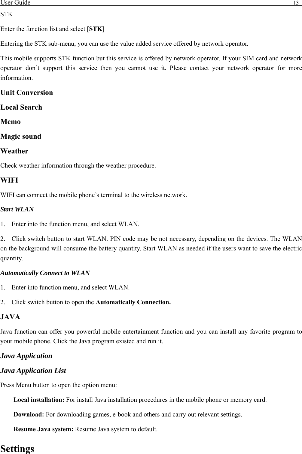 User Guide                                                                                13   STK Enter the function list and select [STK] Entering the STK sub-menu, you can use the value added service offered by network operator. This mobile supports STK function but this service is offered by network operator. If your SIM card and network operator don&rsquo;t support this service then you cannot use it. Please contact your network operator for more information. Unit Conversion Local Search Memo  Magic sound   Weather  Check weather information through the weather procedure. WIFI WIFI can connect the mobile phone&rsquo;s terminal to the wireless network. Start WLAN 1. Enter into the function menu, and select WLAN. 2. Click switch button to start WLAN. PIN code may be not necessary, depending on the devices. The WLAN on the background will consume the battery quantity. Start WLAN as needed if the users want to save the electric quantity. Automatically Connect to WLAN 1. Enter into function menu, and select WLAN. 2. Click switch button to open the Automatically Connection. JAVA Java function can offer you powerful mobile entertainment function and you can install any favorite program to your mobile phone. Click the Java program existed and run it. Java Application Java Application List Press Menu button to open the option menu: Local installation: For install Java installation procedures in the mobile phone or memory card. Download: For downloading games, e-book and others and carry out relevant settings. Resume Java system: Resume Java system to default. Settings 