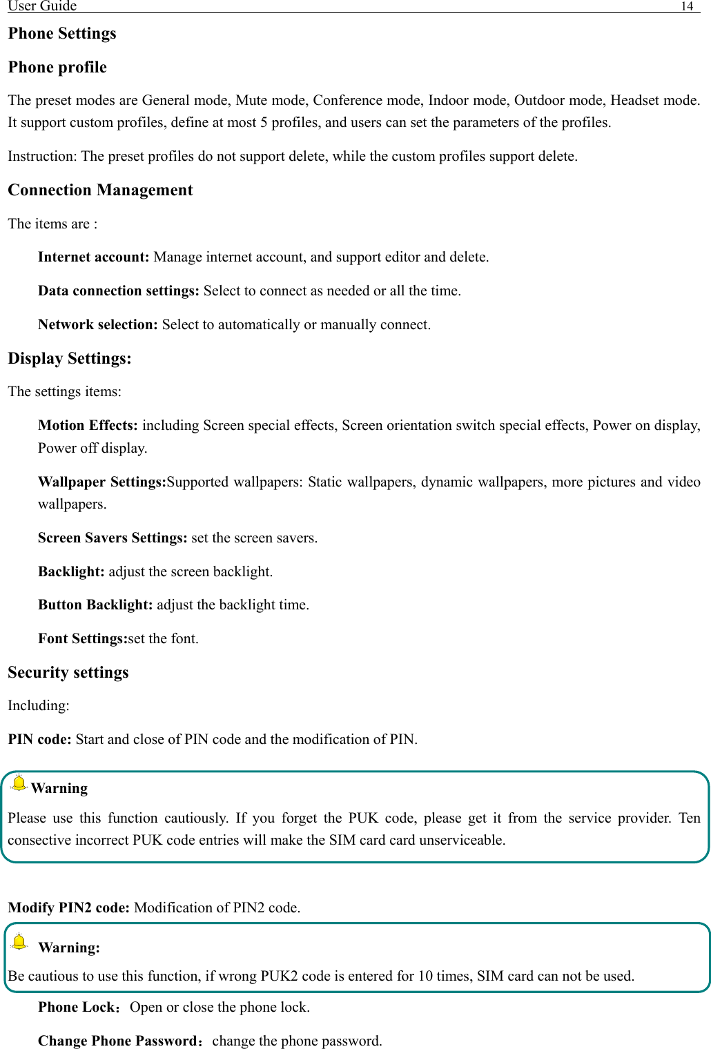 User Guide                                                                                14   Phone Settings Phone profile The preset modes are General mode, Mute mode, Conference mode, Indoor mode, Outdoor mode, Headset mode. It support custom profiles, define at most 5 profiles, and users can set the parameters of the profiles. Instruction: The preset profiles do not support delete, while the custom profiles support delete.   Connection Management The items are :   Internet account: Manage internet account, and support editor and delete.   Data connection settings: Select to connect as needed or all the time. Network selection: Select to automatically or manually connect. Display Settings: The settings items: Motion Effects: including Screen special effects, Screen orientation switch special effects, Power on display, Power off display. Wallpaper Settings:Supported wallpapers: Static wallpapers, dynamic wallpapers, more pictures and video  wallpapers. Screen Savers Settings: set the screen savers. Backlight: adjust the screen backlight. Button Backlight: adjust the backlight time. Font Settings:set the font. Security settings Including: PIN code: Start and close of PIN code and the modification of PIN. Warning  Please use this function cautiously. If you forget the PUK code, please get it from the service provider. Ten consective incorrect PUK code entries will make the SIM card card unserviceable.  Modify PIN2 code: Modification of PIN2 code.  Warning:  Be cautious to use this function, if wrong PUK2 code is entered for 10 times, SIM card can not be used. Phone Lock：Open or close the phone lock.   Change Phone Password：change the phone password. 