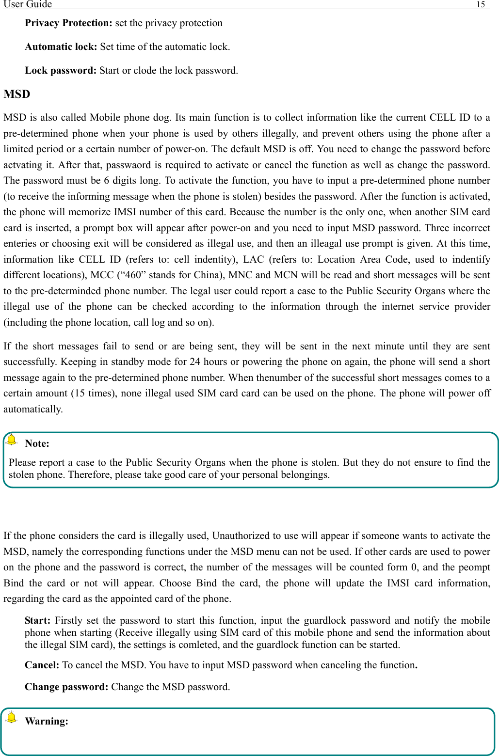 User Guide                                                                                15   Privacy Protection: set the privacy protection Automatic lock: Set time of the automatic lock. Lock password: Start or clode the lock password. MSD MSD is also called Mobile phone dog. Its main function is to collect information like the current CELL ID to a pre-determined phone when your phone is used by others illegally, and prevent others using the phone after a limited period or a certain number of power-on. The default MSD is off. You need to change the password before actvating it. After that, passwaord is required to activate or cancel the function as well as change the password. The password must be 6 digits long. To activate the function, you have to input a pre-determined phone number (to receive the informing message when the phone is stolen) besides the password. After the function is activated, the phone will memorize IMSI number of this card. Because the number is the only one, when another SIM card card is inserted, a prompt box will appear after power-on and you need to input MSD password. Three incorrect enteries or choosing exit will be considered as illegal use, and then an illeagal use prompt is given. At this time, information like CELL ID (refers to: cell indentity), LAC (refers to: Location Area Code, used to indentify different locations), MCC (&ldquo;460&rdquo; stands for China), MNC and MCN will be read and short messages will be sent to the pre-determinded phone number. The legal user could report a case to the Public Security Organs where the illegal use of the phone can be checked according to the information through the internet service provider (including the phone location, call log and so on). If the short messages fail to send or are being sent, they will be sent in the next minute until they are sent successfully. Keeping in standby mode for 24 hours or powering the phone on again, the phone will send a short message again to the pre-determined phone number. When thenumber of the successful short messages comes to a certain amount (15 times), none illegal used SIM card card can be used on the phone. The phone will power off automatically.  Note: Please report a case to the Public Security Organs when the phone is stolen. But they do not ensure to find the stolen phone. Therefore, please take good care of your personal belongings.  If the phone considers the card is illegally used, Unauthorized to use will appear if someone wants to activate the MSD, namely the corresponding functions under the MSD menu can not be used. If other cards are used to power on the phone and the password is correct, the number of the messages will be counted form 0, and the peompt Bind the card or not will appear. Choose Bind the card, the phone will update the IMSI card information, regarding the card as the appointed card of the phone. Start: Firstly set the password to start this function, input the guardlock password and notify the mobile phone when starting (Receive illegally using SIM card of this mobile phone and send the information about the illegal SIM card), the settings is comleted, and the guardlock function can be started.    Cancel: To cancel the MSD. You have to input MSD password when canceling the function.  Change password: Change the MSD password.  Warning: 
