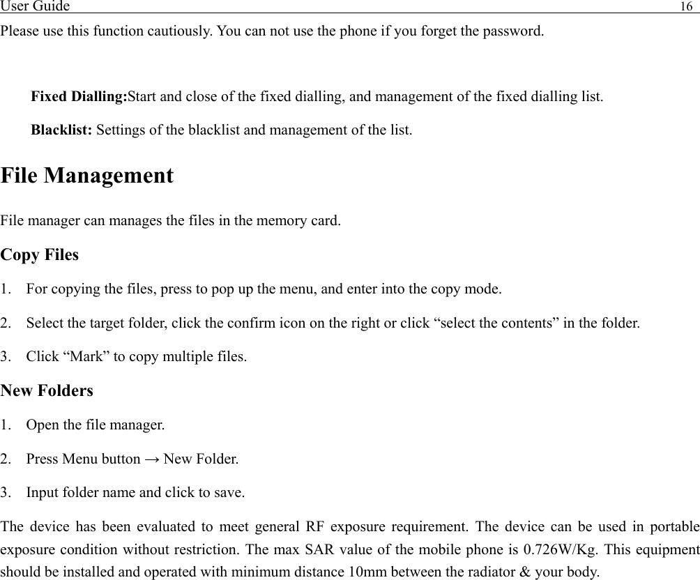 User Guide                                                                                16   Please use this function cautiously. You can not use the phone if you forget the password.  Fixed Dialling:Start and close of the fixed dialling, and management of the fixed dialling list. Blacklist: Settings of the blacklist and management of the list. File Management File manager can manages the files in the memory card. Copy Files 1. For copying the files, press to pop up the menu, and enter into the copy mode. 2. Select the target folder, click the confirm icon on the right or click &ldquo;select the contents&rdquo; in the folder. 3. Click &ldquo;Mark&rdquo; to copy multiple files.   New Folders 1. Open the file manager. 2. Press Menu button &rarr; New Folder. 3. Input folder name and click to save.   The device has been evaluated to meet general RF exposure requirement. The device can be used in portable exposure condition without restriction. The max SAR value of the mobile phone is 0.726W/Kg. This equipment should be installed and operated with minimum distance 10mm between the radiator &amp; your body.    