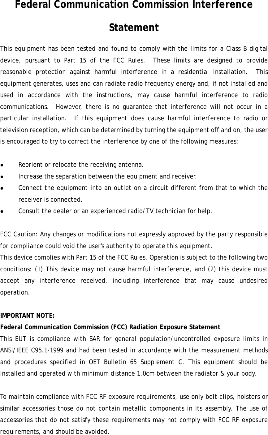   Federal Communication Commission Interference Statement This equipment has been tested and found to comply with the limits for a Class B digital device, pursuant to Part 15 of the FCC Rules.  These limits are designed to provide reasonable protection against harmful interference in a residential installation.  This equipment generates, uses and can radiate radio frequency energy and, if not installed and used in accordance with the instructions, may cause harmful interference to radio communications.  However, there is no guarantee that interference will not occur in a particular installation.  If this equipment does cause harmful interference to radio or television reception, which can be determined by turning the equipment off and on, the user is encouraged to try to correct the interference by one of the following measures:  z Reorient or relocate the receiving antenna. z Increase the separation between the equipment and receiver. z Connect the equipment into an outlet on a circuit different from that to which the receiver is connected. z Consult the dealer or an experienced radio/TV technician for help.  FCC Caution: Any changes or modifications not expressly approved by the party responsible for compliance could void the user's authority to operate this equipment. This device complies with Part 15 of the FCC Rules. Operation is subject to the following two conditions: (1) This device may not cause harmful interference, and (2) this device must accept any interference received, including interference that may cause undesired operation.   IMPORTANT NOTE: Federal Communication Commission (FCC) Radiation Exposure Statement This EUT is compliance with SAR for general population/uncontrolled exposure limits in ANSI/IEEE C95.1-1999 and had been tested in accordance with the measurement methods and procedures specified in OET Bulletin 65 Supplement C. This equipment should be installed and operated with minimum distance 1.0cm between the radiator &amp; your body.  To maintain compliance with FCC RF exposure requirements, use only belt-clips, holsters or similar accessories those do not contain metallic components in its assembly. The use of accessories that do not satisfy these requirements may not comply with FCC RF exposure requirements, and should be avoided. 
