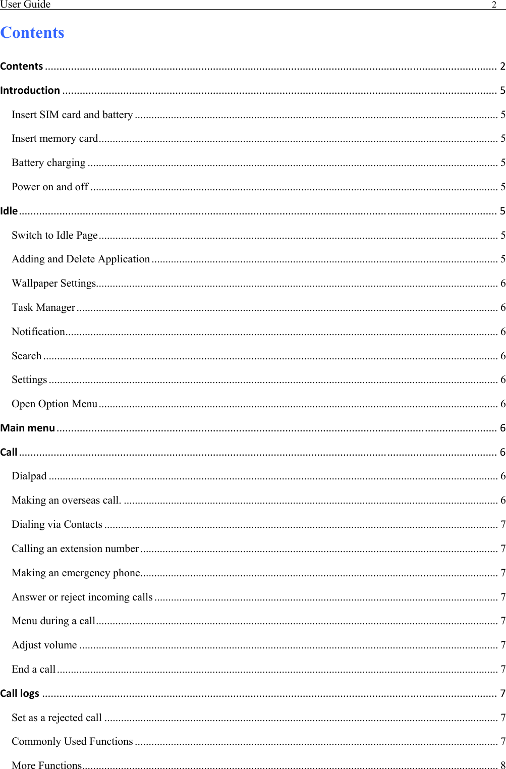 User Guide                                                                                2   Contents Contents ............................................................................................................................................................ 2 Introduction ...................................................................................................................................................... 5 Insert SIM card and battery ................................................................................................................................... 5 Insert memory card................................................................................................................................................ 5 Battery charging .................................................................................................................................................... 5 Power on and off ................................................................................................................................................... 5 Idle..................................................................................................................................................................... 5 Switch to Idle Page................................................................................................................................................ 5 Adding and Delete Application ............................................................................................................................. 5 Wallpaper Settings................................................................................................................................................. 6 Task Manager ........................................................................................................................................................ 6 Notification............................................................................................................................................................ 6 Search .................................................................................................................................................................... 6 Settings .................................................................................................................................................................. 6 Open Option Menu................................................................................................................................................ 6 Mainmenu ........................................................................................................................................................ 6 Call ..................................................................................................................................................................... 6 Dialpad .................................................................................................................................................................. 6 Making an overseas call. ....................................................................................................................................... 6 Dialing via Contacts .............................................................................................................................................. 7 Calling an extension number ................................................................................................................................. 7 Making an emergency phone................................................................................................................................. 7 Answer or reject incoming calls ............................................................................................................................ 7 Menu during a call................................................................................................................................................. 7 Adjust volume ....................................................................................................................................................... 7 End a call............................................................................................................................................................... 7 Calllogs ............................................................................................................................................................. 7 Set as a rejected call .............................................................................................................................................. 7 Commonly Used Functions ................................................................................................................................... 7 More Functions...................................................................................................................................................... 8 