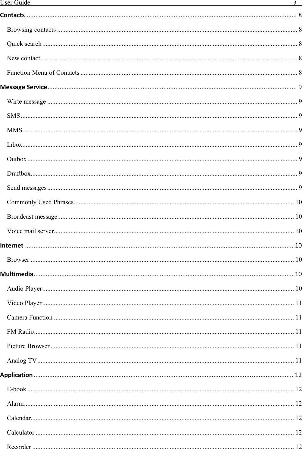 User Guide                                                                                3   Contacts............................................................................................................................................................. 8 Browsing contacts ................................................................................................................................................. 8 Quick search .......................................................................................................................................................... 8 New contact........................................................................................................................................................... 8 Function Menu of Contacts ................................................................................................................................... 8 MessageService................................................................................................................................................ 9 Wirte message ....................................................................................................................................................... 9 SMS....................................................................................................................................................................... 9 MMS...................................................................................................................................................................... 9 Inbox...................................................................................................................................................................... 9 Outbox................................................................................................................................................................... 9 Draftbox................................................................................................................................................................. 9 Send messages....................................................................................................................................................... 9 Commonly Used Phrases..................................................................................................................................... 10 Broadcast message............................................................................................................................................... 10 Voice mail server................................................................................................................................................. 10 Internet ........................................................................................................................................................... 10 Browser ............................................................................................................................................................... 10 Multimedia...................................................................................................................................................... 10 Audio Player........................................................................................................................................................ 10 Video Player ........................................................................................................................................................ 11 Camera Function ................................................................................................................................................. 11 FM Radio............................................................................................................................................................. 11 Picture Browser ................................................................................................................................................... 11 Analog TV........................................................................................................................................................... 11 Application ...................................................................................................................................................... 12 E-book ................................................................................................................................................................. 12 Alarm................................................................................................................................................................... 12 Calendar............................................................................................................................................................... 12 Calculator ............................................................................................................................................................ 12 Recorder .............................................................................................................................................................. 12 