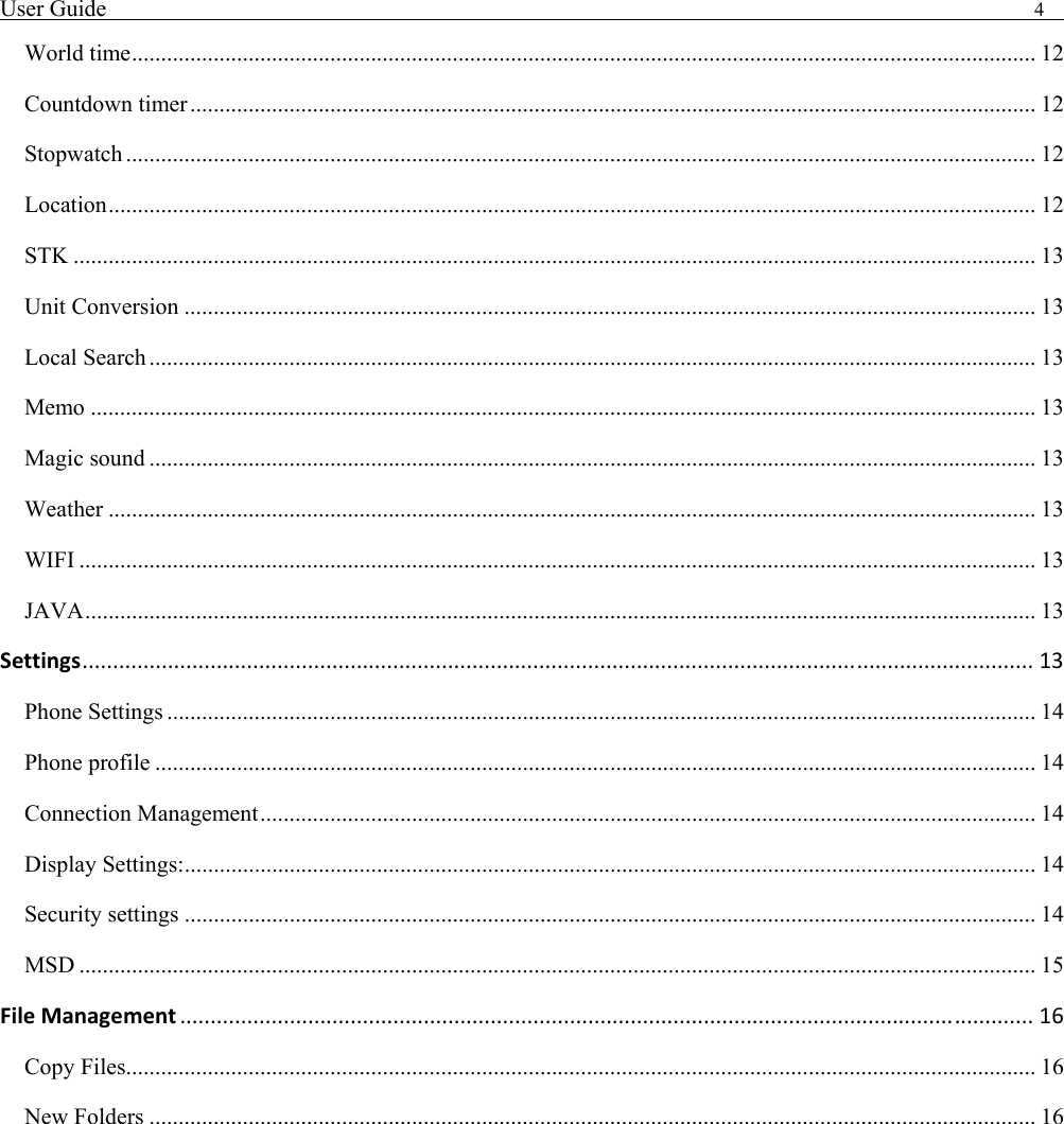User Guide                                                                                4   World time........................................................................................................................................................... 12 Countdown timer................................................................................................................................................. 12 Stopwatch ............................................................................................................................................................ 12 Location............................................................................................................................................................... 12 STK ..................................................................................................................................................................... 13 Unit Conversion .................................................................................................................................................. 13 Local Search........................................................................................................................................................ 13 Memo .................................................................................................................................................................. 13 Magic sound ........................................................................................................................................................ 13 Weather ............................................................................................................................................................... 13 WIFI .................................................................................................................................................................... 13 JAVA................................................................................................................................................................... 13 Settings............................................................................................................................................................ 13 Phone Settings ..................................................................................................................................................... 14 Phone profile ....................................................................................................................................................... 14 Connection Management..................................................................................................................................... 14 Display Settings:.................................................................................................................................................. 14 Security settings .................................................................................................................................................. 14 MSD .................................................................................................................................................................... 15 FileManagement ............................................................................................................................................ 16 Copy Files............................................................................................................................................................ 16 New Folders ........................................................................................................................................................ 16  