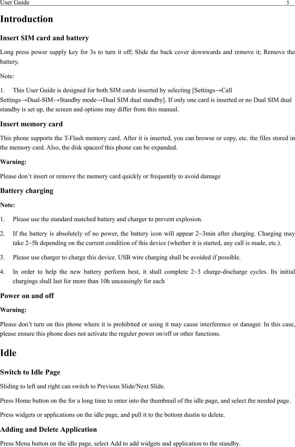 User Guide                                                                                5   Introduction Insert SIM card and battery Long press power supply key for 3s to turn it off; Slide the back cover downwards and remove it; Remove the battery. Note:  1.  This User Guide is designed for both SIM cards inserted by selecting [Settings&rarr;Call Settings&rarr;Dual-SIM&rarr;Standby mode&rarr;Dual SIM dual standby]. If only one card is inserted or no Dual SIM dual standby is set up, the screen and options may differ from this manual. Insert memory card This phone supports the T-Flash memory card. After it is inserted, you can browse or copy, etc. the files stored in the memory card. Also, the disk spaceof this phone can be expanded. Warning: Please don&rsquo;t insert or remove the memory card quickly or frequently to avoid damage Battery charging Note: 1.  Please use the standard matched battery and charger to prevent explosion. 2.  If the battery is absolutely of no power, the battery icon will appear 2~3min after charging. Charging may take 2~5h depending on the current condition of this device (whether it is started, any call is made, etc.). 3.  Please use charger to charge this device. USB wire charging shall be avoided if possible. 4.  In order to help the new battery perform best, it shall complete 2~3 charge-discharge cycles. Its initial chargings shall last for more than 10h unceasingly for each Power on and off Warning: Please don&rsquo;t turn on this phone where it is prohibited or using it may cause interference or danager. In this case, please ensure this phone does not activate the reguler power on/off or other functions. Idle Switch to Idle Page   Sliding to left and right can switch to Previous Slide/Next Slide. Press Home button on the for a long time to enter into the thumbnail of the idle page, and select the needed page.   Press widgets or applications on the idle page, and pull it to the bottom dustin to delete.   Adding and Delete Application Press Menu button on the idle page, select Add to add widgets and application to the standby. 