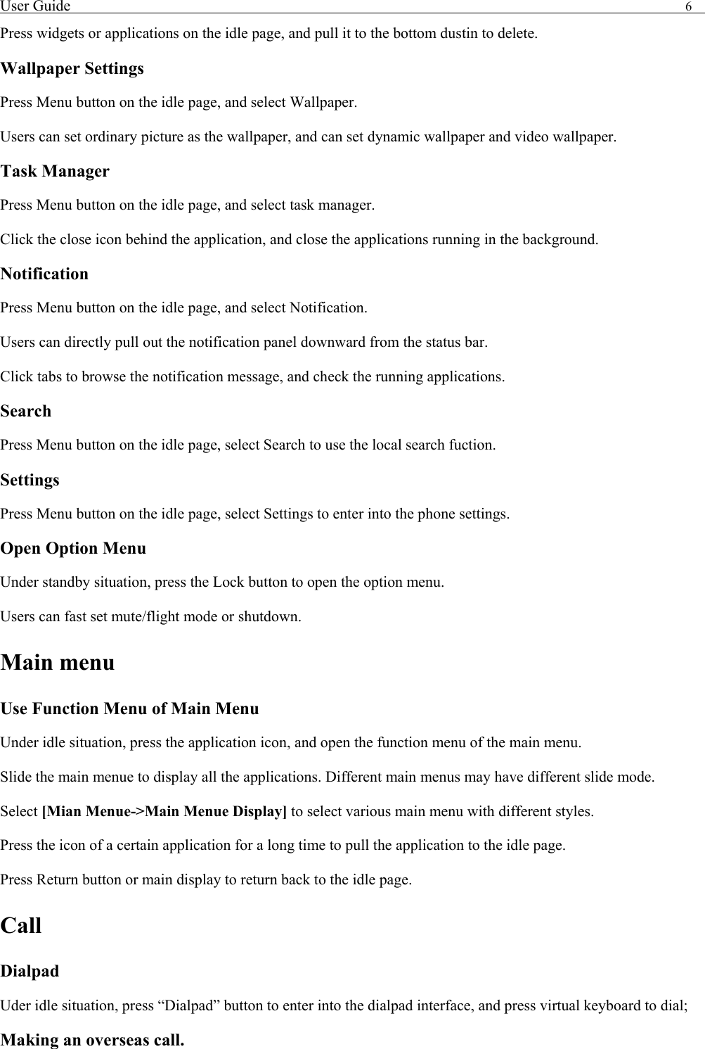 User Guide                                                                                6   Press widgets or applications on the idle page, and pull it to the bottom dustin to delete.   Wallpaper Settings Press Menu button on the idle page, and select Wallpaper. Users can set ordinary picture as the wallpaper, and can set dynamic wallpaper and video wallpaper. Task Manager Press Menu button on the idle page, and select task manager.   Click the close icon behind the application, and close the applications running in the background. Notification  Press Menu button on the idle page, and select Notification. Users can directly pull out the notification panel downward from the status bar.   Click tabs to browse the notification message, and check the running applications. Search Press Menu button on the idle page, select Search to use the local search fuction.   Settings Press Menu button on the idle page, select Settings to enter into the phone settings. Open Option Menu Under standby situation, press the Lock button to open the option menu.   Users can fast set mute/flight mode or shutdown.   Main menu Use Function Menu of Main Menu Under idle situation, press the application icon, and open the function menu of the main menu.   Slide the main menue to display all the applications. Different main menus may have different slide mode. Select [Mian Menue->Main Menue Display] to select various main menu with different styles. Press the icon of a certain application for a long time to pull the application to the idle page.   Press Return button or main display to return back to the idle page.   Call Dialpad Uder idle situation, press &ldquo;Dialpad&rdquo; button to enter into the dialpad interface, and press virtual keyboard to dial;   Making an overseas call. 