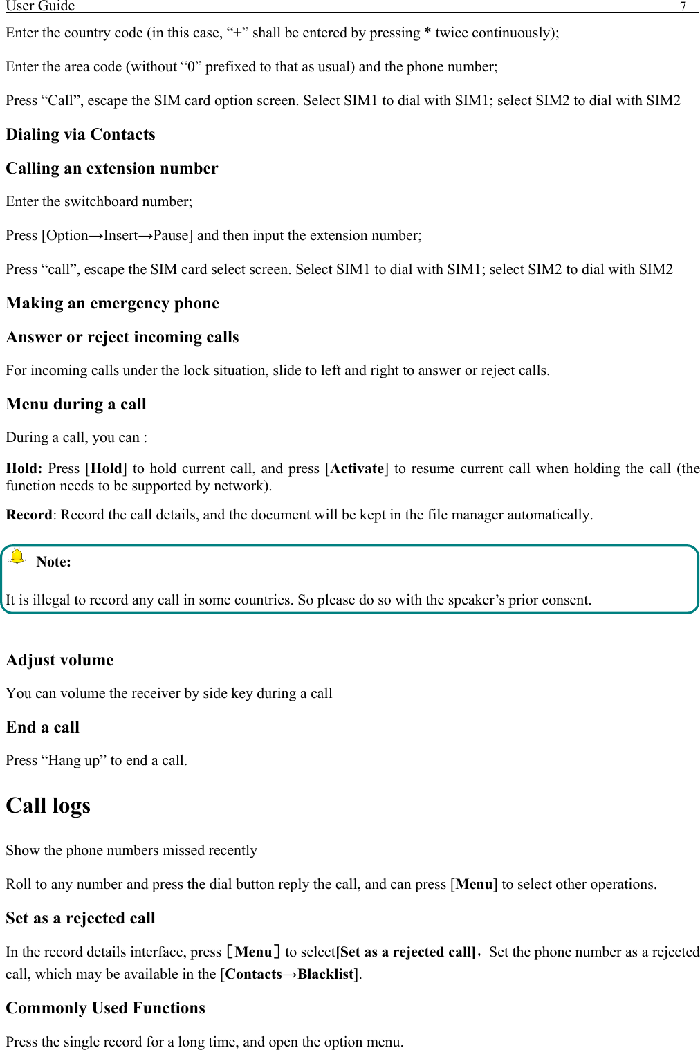 User Guide                                                                                7   Enter the country code (in this case, &ldquo;+&rdquo; shall be entered by pressing * twice continuously); Enter the area code (without &ldquo;0&rdquo; prefixed to that as usual) and the phone number; Press &ldquo;Call&rdquo;, escape the SIM card option screen. Select SIM1 to dial with SIM1; select SIM2 to dial with SIM2 Dialing via Contacts Calling an extension number Enter the switchboard number; Press [Option&rarr;Insert&rarr;Pause] and then input the extension number; Press &ldquo;call&rdquo;, escape the SIM card select screen. Select SIM1 to dial with SIM1; select SIM2 to dial with SIM2 Making an emergency phone Answer or reject incoming calls For incoming calls under the lock situation, slide to left and right to answer or reject calls. Menu during a call During a call, you can : Hold: Press [Hold] to hold current call, and press [Activate] to resume current call when holding the call (the function needs to be supported by network). Record: Record the call details, and the document will be kept in the file manager automatically.    Note: It is illegal to record any call in some countries. So please do so with the speaker&rsquo;s prior consent.  Adjust volume You can volume the receiver by side key during a call End a call Press &ldquo;Hang up&rdquo; to end a call. Call logs Show the phone numbers missed recently Roll to any number and press the dial button reply the call, and can press [Menu] to select other operations. Set as a rejected call In the record details interface, press［Menu］to select[Set as a rejected call]，Set the phone number as a rejected call, which may be available in the [Contacts&rarr;Blacklist]. Commonly Used Functions Press the single record for a long time, and open the option menu.   