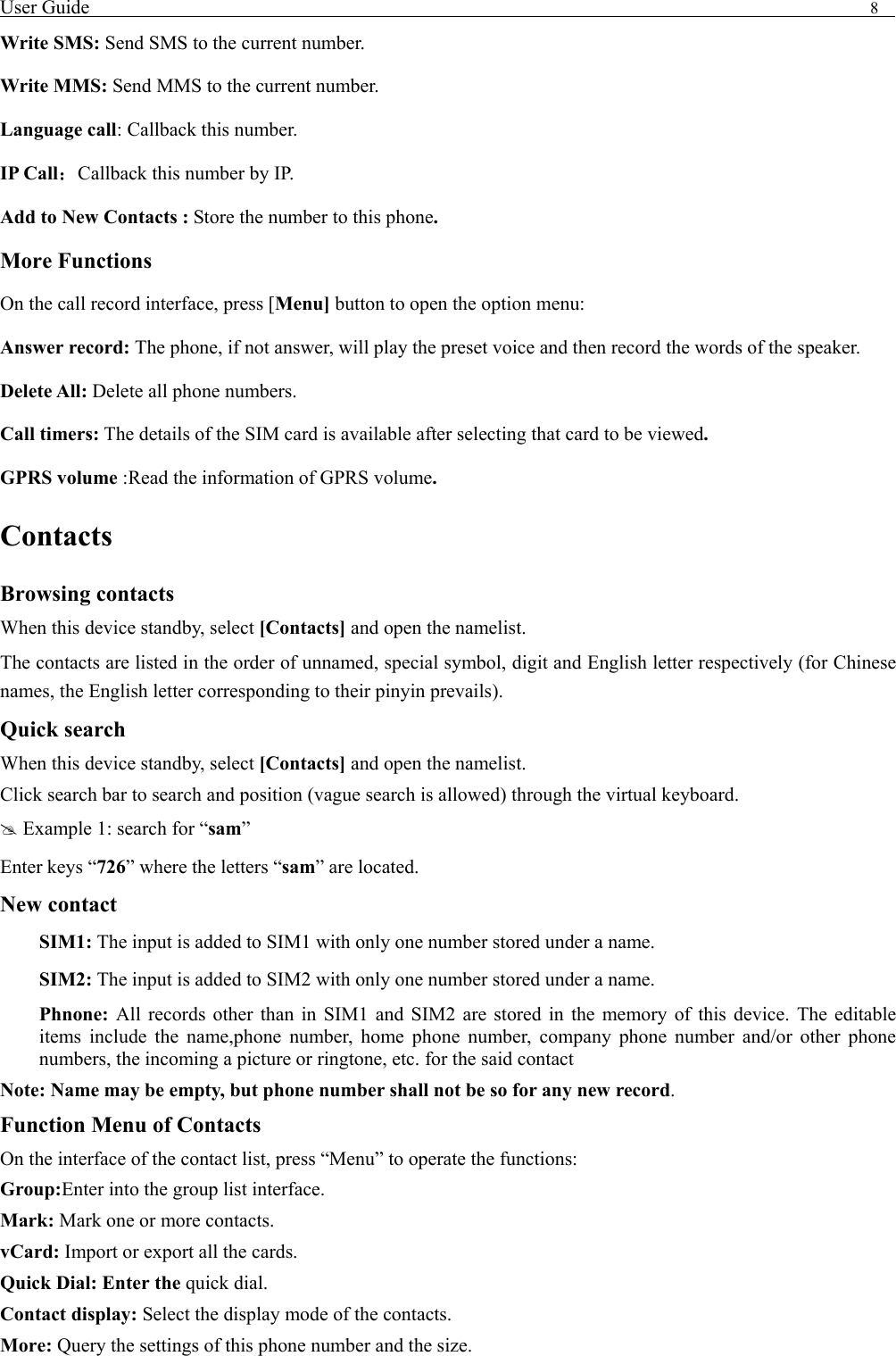 User Guide                                                                                8   Write SMS: Send SMS to the current number. Write MMS: Send MMS to the current number. Language call: Callback this number. IP Call：Callback this number by IP. Add to New Contacts : Store the number to this phone. More Functions On the call record interface, press [Menu] button to open the option menu: Answer record: The phone, if not answer, will play the preset voice and then record the words of the speaker. Delete All: Delete all phone numbers. Call timers: The details of the SIM card is available after selecting that card to be viewed. GPRS volume :Read the information of GPRS volume. Contacts Browsing contacts When this device standby, select [Contacts] and open the namelist. The contacts are listed in the order of unnamed, special symbol, digit and English letter respectively (for Chinese names, the English letter corresponding to their pinyin prevails). Quick search When this device standby, select [Contacts] and open the namelist.   Click search bar to search and position (vague search is allowed) through the virtual keyboard. # Example 1: search for &ldquo;sam&rdquo; Enter keys &ldquo;726&rdquo; where the letters &ldquo;sam&rdquo; are located. New contact  SIM1: The input is added to SIM1 with only one number stored under a name.  SIM2: The input is added to SIM2 with only one number stored under a name. Phnone:  All records other than in SIM1 and SIM2 are stored in the memory of this device. The editable items include the name,phone number, home phone number, company phone number and/or other phone numbers, the incoming a picture or ringtone, etc. for the said contact Note: Name may be empty, but phone number shall not be so for any new record. Function Menu of Contacts On the interface of the contact list, press &ldquo;Menu&rdquo; to operate the functions:   Group:Enter into the group list interface. Mark: Mark one or more contacts. vCard: Import or export all the cards.   Quick Dial: Enter the quick dial. Contact display: Select the display mode of the contacts.   More: Query the settings of this phone number and the size. 