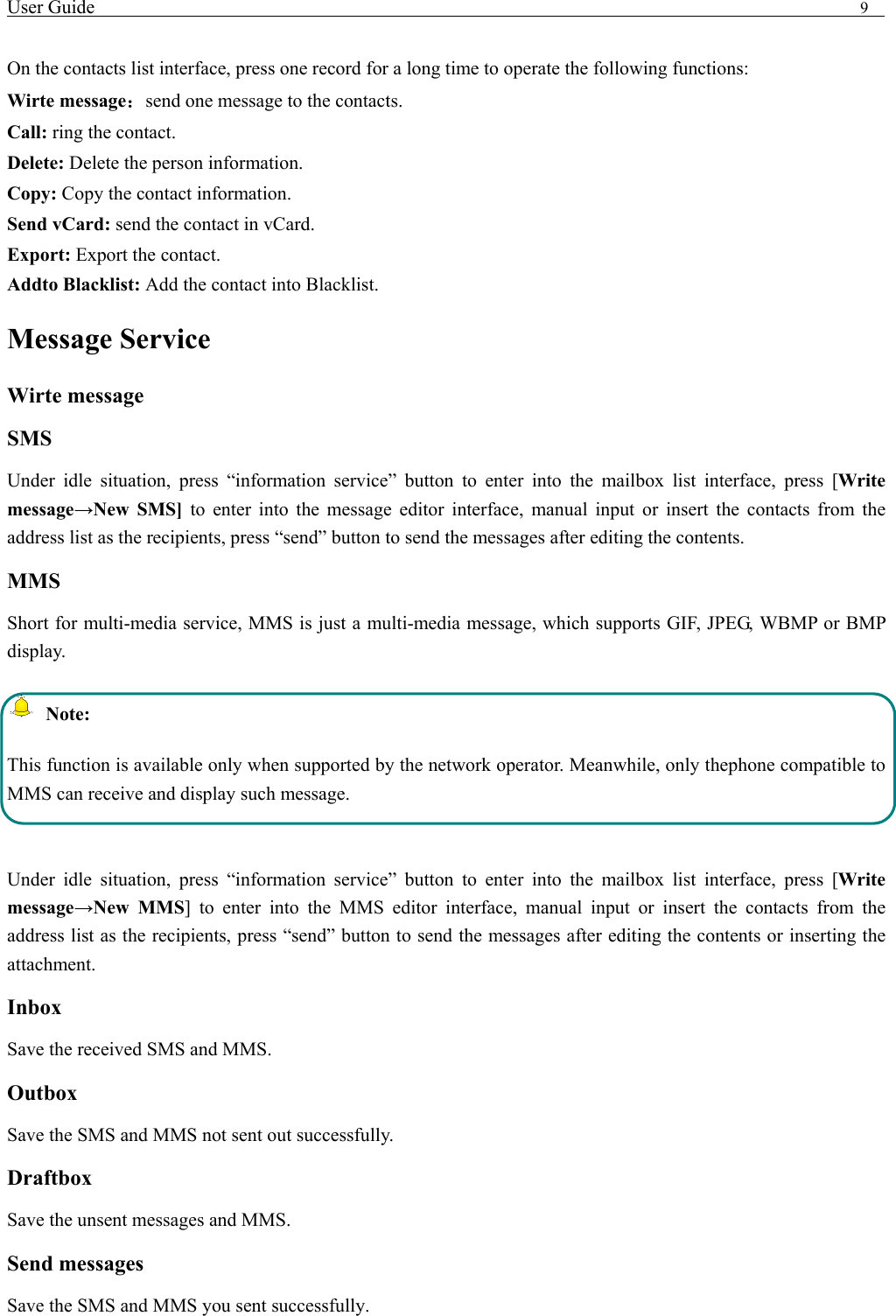 User Guide                                                                                9    On the contacts list interface, press one record for a long time to operate the following functions:   Wirte message：send one message to the contacts. Call: ring the contact. Delete: Delete the person information. Copy: Copy the contact information. Send vCard: send the contact in vCard. Export: Export the contact. Addto Blacklist: Add the contact into Blacklist.   Message Service     Wirte message SMS Under idle situation, press &ldquo;information service&rdquo; button to enter into the mailbox list interface, press [Write message&rarr;New SMS] to enter into the message editor interface, manual input or insert the contacts from the address list as the recipients, press &ldquo;send&rdquo; button to send the messages after editing the contents.   MMS Short for multi-media service, MMS is just a multi-media message, which supports GIF, JPEG, WBMP or BMP display.  Note: This function is available only when supported by the network operator. Meanwhile, only thephone compatible to MMS can receive and display such message.  Under idle situation, press &ldquo;information service&rdquo; button to enter into the mailbox list interface, press [Write message&rarr;New MMS] to enter into the MMS editor interface, manual input or insert the contacts from the address list as the recipients, press &ldquo;send&rdquo; button to send the messages after editing the contents or inserting the attachment. Inbox Save the received SMS and MMS. Outbox Save the SMS and MMS not sent out successfully. Draftbox Save the unsent messages and MMS. Send messages Save the SMS and MMS you sent successfully. 