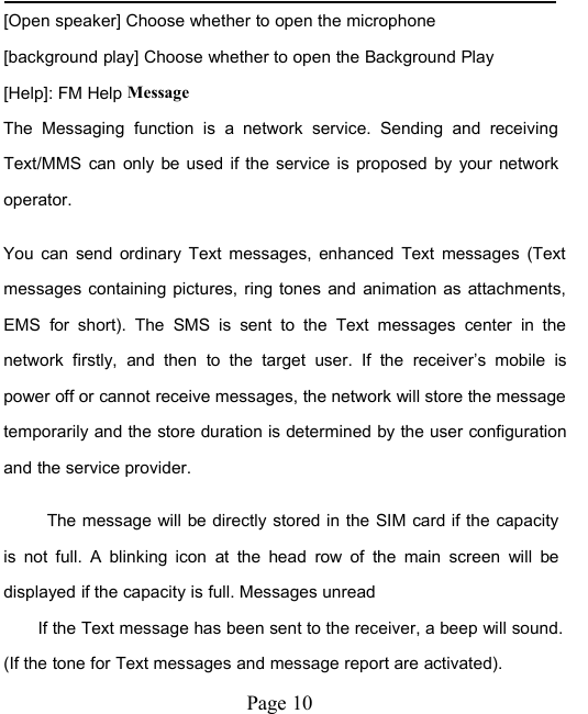 Page 10[Open speaker] Choose whether to open the microphone[background play] Choose whether to open the Background Play[Help]: FM Help MessageThe Messaging function is a network service. Sending and receivingText/MMS can only be used if the service is proposed by your networkoperator.You can send ordinary Text messages, enhanced Text messages (Textmessages containing pictures, ring tones and animation as attachments,EMS for short). The SMS is sent to the Text messages center in thenetwork firstly, and then to the target user. If the receiver&rsquo;s mobile ispower off or cannot receive messages, the network will store the messagetemporarily and the store duration is determined by the user configurationand the service provider.The message will be directly stored in the SIM card if the capacityis not full. A blinking icon at the head row of the main screen will bedisplayed if the capacity is full. Messages unreadIf the Text message has been sent to the receiver, a beep will sound.(If the tone for Text messages and message report are activated).