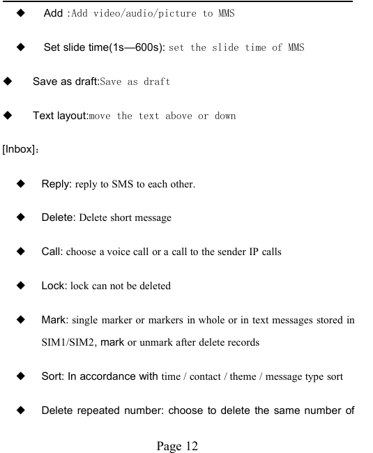 Page 12◆Add :Add video/audio/picture to MMS◆Set slide time(1s&mdash;600s): set the slide time of MMSSave as draft:Save as draftText layout:move the text above or down[Inbox]：◆Reply: reply to SMS to each other.◆Delete: Delete short message◆Call: choose a voice call or a call to the sender IP calls◆Lock: lock can not be deleted◆Mark: single marker or markers in whole or in text messages stored inSIM1/SIM2, mark or unmark after delete records◆Sort: In accordance with time / contact / theme / message type sort◆Delete repeated number: choose to delete the same number of