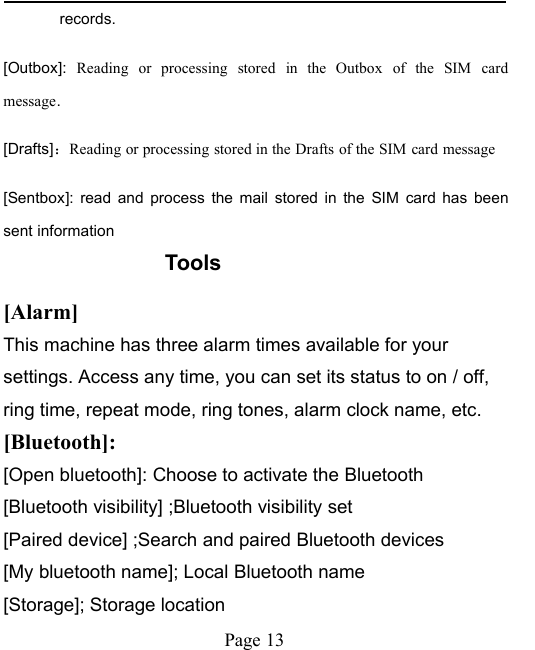Page 13records.[Outbox]: Reading or processing stored in the Outbox of the SIM cardmessage.[Drafts]：Reading or processing stored in the Drafts of the SIM card message[Sentbox]: read and process the mail stored in the SIM card has beensent informationTools[Alarm]This machine has three alarm times available for yoursettings. Access any time, you can set its status to on / off,ring time, repeat mode, ring tones, alarm clock name, etc.[Bluetooth]:[Open bluetooth]: Choose to activate the Bluetooth[Bluetooth visibility] ;Bluetooth visibility set[Paired device] ;Search and paired Bluetooth devices[My bluetooth name]; Local Bluetooth name[Storage]; Storage location