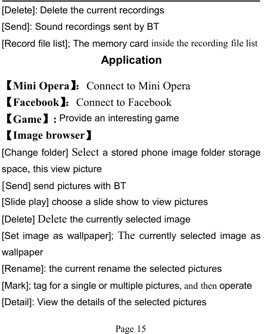 Page 15[Delete]: Delete the current recordings[Send]: Sound recordings sent by BT[Record file list]; The memory card inside the recording file listApplication【Mini Opera】：Connect to Mini Opera【Facebook】：Connect to Facebook【Game】:Provide an interesting game【Image browser】[Change folder] Select a stored phone image folder storagespace,this view picture[Send] send pictures with BT[Slide play] choose a slide show to view pictures[Delete] Delete the currently selected image[Set image as wallpaper]; The currently selected image aswallpaper[Rename]: the current rename the selected pictures[Mark]; tag for a single or multiple pictures, and then operate[Detail]: View the details of the selected pictures