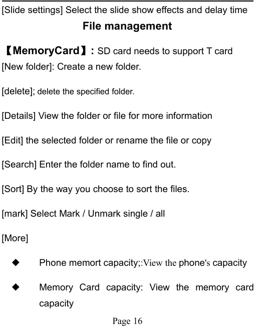 Page 16[Slide settings] Select the slide show effects and delay timeFile management【MemoryCard】:SD card needs to support T card[New folder]: Create a new folder.[delete]; delete the specified folder.[Details] View the folder or file for more information[Edit] the selected folder or rename the file or copy[Search] Enter the folder name to find out.[Sort] By the way you choose to sort the files.[mark] Select Mark / Unmark single / all[More]◆Phone memort capacity;:View the phone's capacity◆Memory Card capacity: View the memory cardcapacity