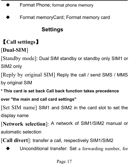 Page 17◆Format Phone; format phone memory◆Format memoryCard; Format memory cardSettings【Call settings】[Dual-SIM][Standby mode]: Dual SIM standby or standby only SIM1 orSIM2 only[Reply by original SIM] Reply the call / send SMS / MMSby original SIM* This card is set back Call back function takes precedenceover "the main and call card settings"[Set SIM name] SIM1 and SIM2 in the card slot to set thedisplay name[Network selection]: A network of SIM1/SIM2 manual orautomatic selection[Call divert]: transfer a call, respectively SIM1/SIM2◆Unconditional transfer: Set a forwarding number, for