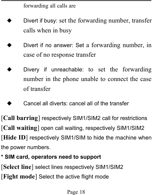 Page 18forwarding all calls are◆Divert if busy: set the forwarding number, transfercalls when in busy◆Divert if no answer: Set a forwarding number, incase of no response transfer◆Divery if unreachable: to set the forwardingnumber in the phone unable to connect the caseof transfer◆Cancel all diverts: cancel all of the transfer[Call barring]respectively SIM1/SIM2 call for restrictions[Call waiting]open call waiting, respectively SIM1/SIM2[Hide ID]respectively SIM1/SIM to hide the machine whenthe power numbers.* SIM card, operators need to support[Select line]select lines respectively SIM1/SIM2[Fight mode]Select the active flight mode