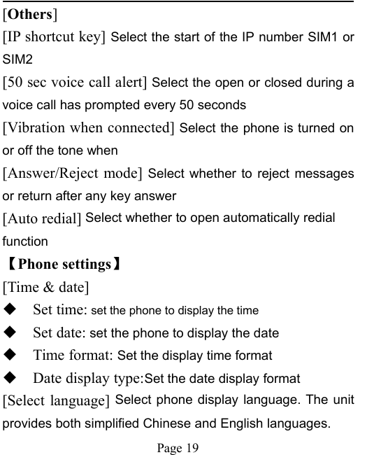 Page 19[Others][IP shortcut key] Select the start of the IP number SIM1 orSIM2[50 sec voice call alert] Select the open or closed during avoice call has prompted every 50 seconds[Vibration when connected] Select the phone is turned onor off the tone when[Answer/Reject mode] Select whether to reject messagesor return after any key answer[Auto redial] Select whether to open automatically redialfunction【Phone settings】[Time &amp; date]Set time: set the phone to display the timeSet date: set the phone to display the dateTime format: Set the display time formatDate display type:Set the date display format[Select language] Select phone display language. The unitprovides both simplified Chinese and English languages.