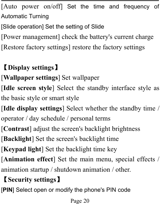 Page 20[Auto power on/off] Set the time and frequency ofAutomatic Turning[Slide operation] Set the setting of Slide[Power management] check the battery's current charge[Restore factory settings] restore the factory settings【Display settings】[Wallpaper settings] Set wallpaper[Idle screen style] Select the standby interface style asthe basic style or smart style[Idle display settings] Select whether the standby time /operator / day schedule / personal terms[Contrast] adjust the screen's backlight brightness[Backlight] Set the screen's backlight time[Keypad light] Set the backlight time key[Animation effect] Set the main menu, special effects /animation startup / shutdown animation / other.【Security settings】[PIN] Select open or modify the phone's PIN code