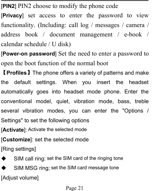 Page 21[PIN2]PIN2 choose to modify the phone code[Privacy]set access to enter the password to viewfunctionality. (Including: call log / messages / camera /address book / document management / e-book /calendar schedule / U disk)[Power-on password]Set the need to enter a password toopen the boot function of the normal boot【Profiles】The phone offers a variety of patterns and makethe default settings. When you insert the headsetautomatically goes into headset mode phone. Enter theconventional model, quiet, vibration mode, bass, trebleseveral vibration modes, you can enter the "Options /Settings" to set the following options[Activate]: Activate the selected mode[Customize]: set the selected mode[Ring settings]SIM call ring: set the SIM card of the ringing toneSIM MSG ring; set the SIM card message tone[Adjust volume]