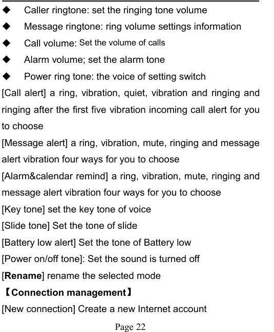 Page 22Caller ringtone: set the ringing tone volumeMessage ringtone: ring volume settings informationCall volume: Set the volume of callsAlarm volume; set the alarm tonePower ring tone: the voice of setting switch[Call alert] a ring, vibration, quiet, vibration and ringing andringing after the first five vibration incoming call alert for youto choose[Message alert] a ring, vibration, mute, ringing and messagealert vibration four ways for you to choose[Alarm&amp;calendar remind] a ring, vibration, mute, ringing andmessage alert vibration four ways for you to choose[Key tone] set the key tone of voice[Slide tone] Set the tone of slide[Battery low alert] Set the tone of Battery low[Power on/off tone]: Set the sound is turned off[Rename] rename the selected mode【Connection management】[New connection] Create a new Internet account