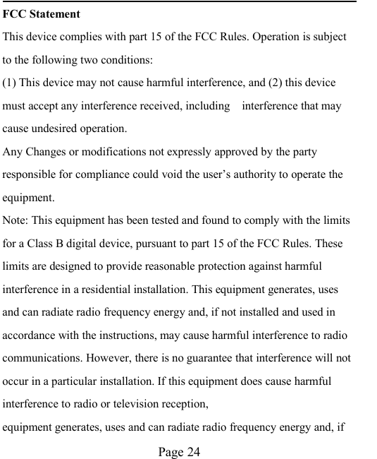 Page 24FCC StatementThis device complies with part 15 of the FCC Rules. Operation is subjectto the following two conditions:(1) This device may not cause harmful interference, and (2) this devicemust accept any interference received, including interference that maycause undesired operation.Any Changes or modifications not expressly approved by the partyresponsible for compliance could void the user&rsquo;s authority to operate theequipment.Note: This equipment has been tested and found to comply with the limitsfor a Class B digital device, pursuant to part 15 of the FCC Rules. Theselimits are designed to provide reasonable protection against harmfulinterference in a residential installation. This equipment generates, usesand can radiate radio frequency energy and, if not installed and used inaccordance with the instructions, may cause harmful interference to radiocommunications. However, there is no guarantee that interference will notoccur in a particular installation. If this equipment does cause harmfulinterference to radio or television reception,equipment generates, uses and can radiate radio frequency energy and, if
